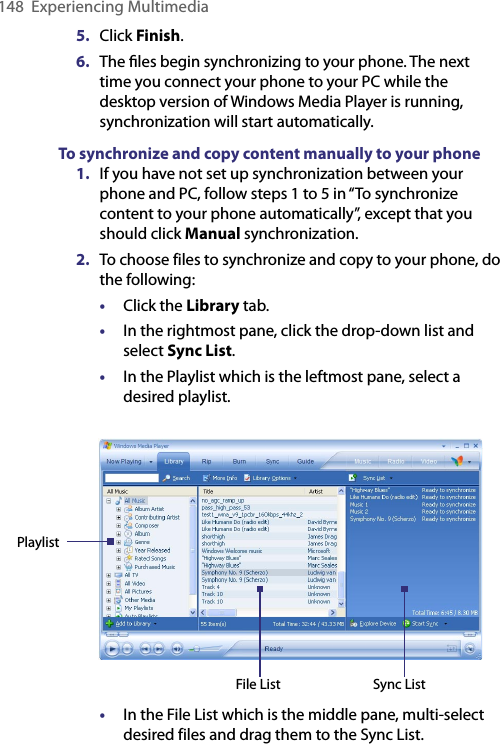 148  Experiencing Multimedia5.  Click Finish.6.  The ﬁles begin synchronizing to your phone. The next time you connect your phone to your PC while the desktop version of Windows Media Player is running, synchronization will start automatically.To synchronize and copy content manually to your phone1.  If you have not set up synchronization between your phone and PC, follow steps 1 to 5 in “To synchronize content to your phone automatically”, except that you should click Manual synchronization.2.  To choose files to synchronize and copy to your phone, do the following:•  Click the Library tab.•  In the rightmost pane, click the drop-down list and select Sync List.•  In the Playlist which is the leftmost pane, select a desired playlist. PlaylistFile List Sync List•  In the File List which is the middle pane, multi-select desired files and drag them to the Sync List.