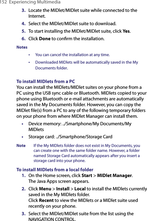 152  Experiencing Multimedia3.  Locate the MIDlet/MIDlet suite while connected to the Internet.4.  Select the MIDlet/MIDlet suite to download.5.  To start installing the MIDlet/MIDlet suite, click Yes.6.  Click Done to conﬁrm the installation.Notes•  You can cancel the installation at any time.•  Downloaded MIDlets will be automatically saved in the My  Documents folder.To install MIDlets from a PCYou can install the MIDlets/MIDlet suites on your phone from a PC using the USB sync cable or Bluetooth. MIDlets copied to your phone using Bluetooth or e-mail attachments are automatically saved in the My Documents folder. However, you can copy the MIDlet file(s) from a PC to any of the following temporary folders on your phone from where MIDlet Manager can install them.•  Device memory: ../Smartphone/My Documents/My MIDlets•  Storage card: ../Smartphone/Storage CardNote  If the My MIDlets folder does not exist in My Documents, you can create one with the same folder name. However, a folder named Storage Card automatically appears after you insert a storage card into your phone.To install MIDlets from a local folder1.  On the Home screen, click Start &gt; MIDlet Manager. The Java Apps screen appears.2.  Click Menu &gt; Install &gt; Local to install the MIDlets currently saved in the My MIDlets folder. Click Recent to view the MIDlets or a MIDlet suite used recently on your phone. 3.  Select the MIDlet/MIDlet suite from the list using the NAVIGATION CONTROL.