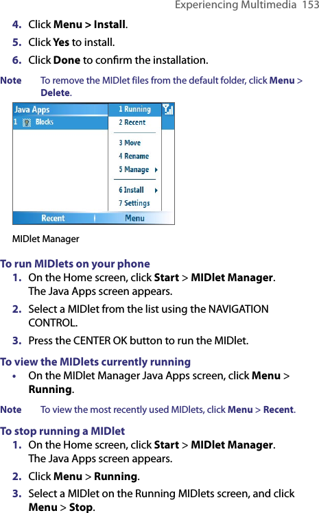 Experiencing Multimedia  1534.  Click Menu &gt; Install.5.  Click Yes to install.6.  Click Done to conﬁrm the installation.Note  To remove the MIDlet files from the default folder, click Menu &gt; Delete.MIDlet ManagerTo run MIDlets on your phone1.  On the Home screen, click Start &gt; MIDlet Manager. The Java Apps screen appears.2.  Select a MIDlet from the list using the NAVIGATION CONTROL.3.  Press the CENTER OK button to run the MIDlet. To view the MIDlets currently running•  On the MIDlet Manager Java Apps screen, click Menu &gt; Running.Note  To view the most recently used MIDlets, click Menu &gt; Recent. To stop running a MIDlet 1.  On the Home screen, click Start &gt; MIDlet Manager. The Java Apps screen appears.2.  Click Menu &gt; Running.3.  Select a MIDlet on the Running MIDlets screen, and click Menu &gt; Stop.