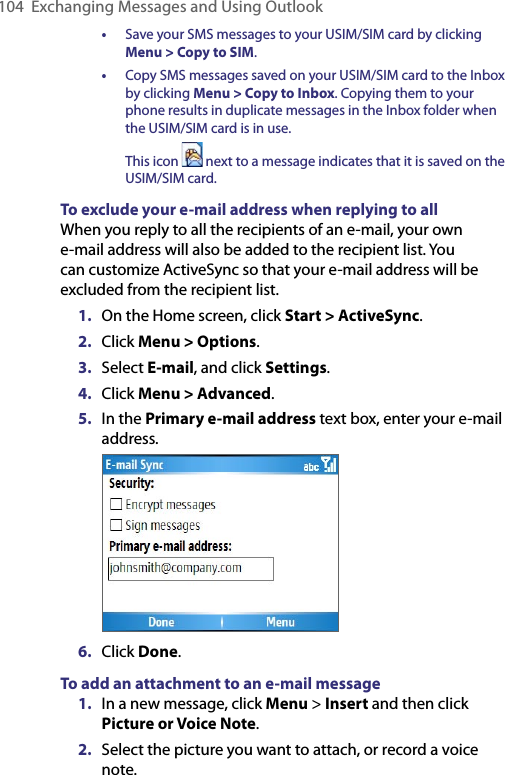 104  Exchanging Messages and Using Outlook•  Save your SMS messages to your USIM/SIM card by clicking Menu &gt; Copy to SIM.•  Copy SMS messages saved on your USIM/SIM card to the Inbox by clicking Menu &gt; Copy to Inbox. Copying them to your phone results in duplicate messages in the Inbox folder when the USIM/SIM card is in use.  This icon   next to a message indicates that it is saved on the USIM/SIM card.To exclude your e-mail address when replying to allWhen you reply to all the recipients of an e-mail, your own e-mail address will also be added to the recipient list. You can customize ActiveSync so that your e-mail address will be excluded from the recipient list.1.  On the Home screen, click Start &gt; ActiveSync.2.  Click Menu &gt; Options.3.  Select E-mail, and click Settings.4.  Click Menu &gt; Advanced.5.  In the Primary e-mail address text box, enter your e-mail address. 6.  Click Done.To add an attachment to an e-mail message1.  In a new message, click Menu &gt; Insert and then click Picture or Voice Note.2.  Select the picture you want to attach, or record a voice note.