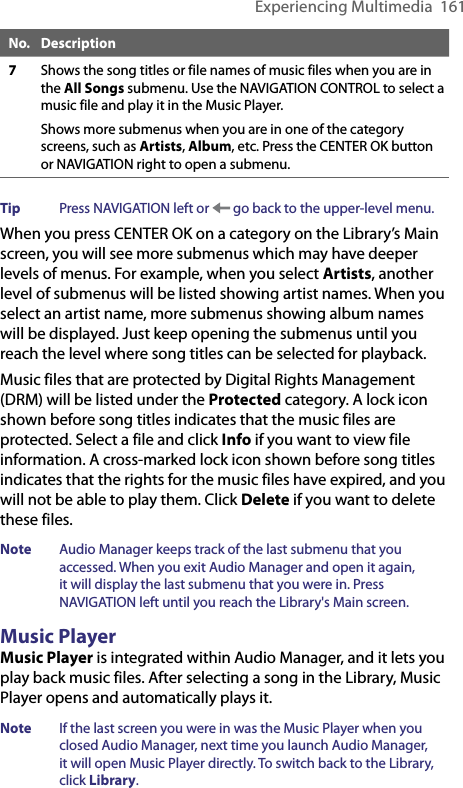 Experiencing Multimedia  161No. Description7Shows the song titles or file names of music files when you are in the All Songs submenu. Use the NAVIGATION CONTROL to select a music file and play it in the Music Player.Shows more submenus when you are in one of the category screens, such as Artists, Album, etc. Press the CENTER OK button or NAVIGATION right to open a submenu.Tip  Press NAVIGATION left or   go back to the upper-level menu.When you press CENTER OK on a category on the Library’s Main screen, you will see more submenus which may have deeper levels of menus. For example, when you select Artists, another level of submenus will be listed showing artist names. When you select an artist name, more submenus showing album names will be displayed. Just keep opening the submenus until you reach the level where song titles can be selected for playback.Music files that are protected by Digital Rights Management (DRM) will be listed under the Protected category. A lock icon shown before song titles indicates that the music files are protected. Select a file and click Info if you want to view file information. A cross-marked lock icon shown before song titles indicates that the rights for the music files have expired, and you will not be able to play them. Click Delete if you want to delete these files.Note  Audio Manager keeps track of the last submenu that you accessed. When you exit Audio Manager and open it again, it will display the last submenu that you were in. Press NAVIGATION left until you reach the Library&apos;s Main screen.Music PlayerMusic Player is integrated within Audio Manager, and it lets you play back music files. After selecting a song in the Library, Music Player opens and automatically plays it.Note  If the last screen you were in was the Music Player when you closed Audio Manager, next time you launch Audio Manager, it will open Music Player directly. To switch back to the Library, click Library.