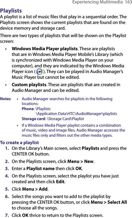 Experiencing Multimedia  163PlaylistsA playlist is a list of music files that play in a sequential order. The Playlists screen shows the current playlists that are found on the device memory and storage card.There are two types of playlists that will be shown on the Playlist screen:•  Windows Media Player playlists. These are playlists that are in Windows Media Player Mobile’s Library (which is synchronized with Windows Media Player on your computer), and they are indicated by the Windows Media Player icon (   ). They can be played in Audio Manager’s Music Player but cannot be edited.•  Custom playlists. These are playlists that are created in Audio Manager and can be edited.Notes • Audio Manager searches for playlists in the following locations: Phone: \Playlists                 \Application Data\HTC\AudioManager\playlists Storage card: \Storage Card\Playlist  • If a Windows Media Player playlist contains a combination of music, video and image files, Audio Manager accesses the music files only and filters out the other media types.To create a playlist1.  On the Library’s Main screen, select Playlists and press the CENTER OK button.2.  On the Playlists screen, click Menu &gt; New.3.  Enter a Playlist name then click OK.4.  On the Playlists screen, select the playlist you have just created and then click Edit.5.  Click Menu &gt; Add. 6.  Select the songs you want to add to the playlist by pressing the CENTER OK button, or click Menu &gt; Select All to choose all the songs.7.  Click OK thrice to return to the Playlists screen.