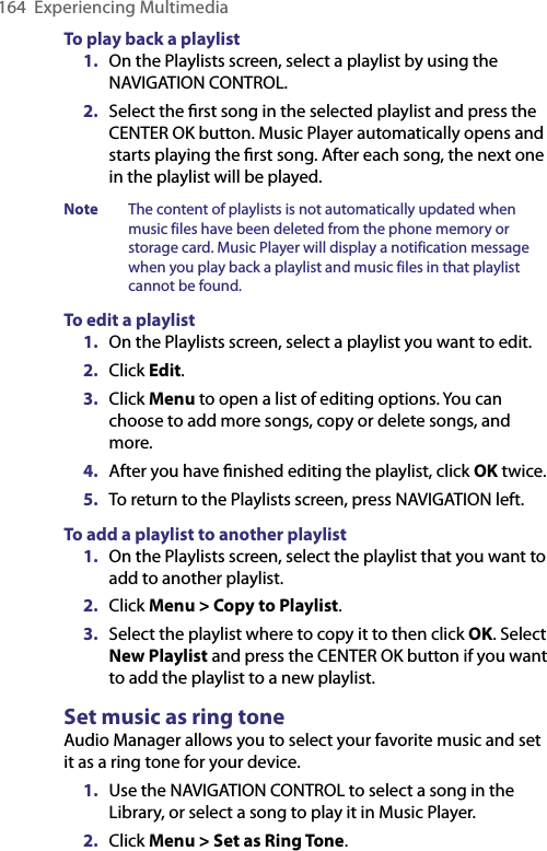 164  Experiencing MultimediaTo play back a playlist1.  On the Playlists screen, select a playlist by using the NAVIGATION CONTROL.2.  Select the ﬁrst song in the selected playlist and press the CENTER OK button. Music Player automatically opens and starts playing the ﬁrst song. After each song, the next one in the playlist will be played.Note  The content of playlists is not automatically updated when music files have been deleted from the phone memory or storage card. Music Player will display a notification message when you play back a playlist and music files in that playlist cannot be found.To edit a playlist1.  On the Playlists screen, select a playlist you want to edit.2.  Click Edit.3.  Click Menu to open a list of editing options. You can choose to add more songs, copy or delete songs, and more.4.  After you have ﬁnished editing the playlist, click OK twice.5.  To return to the Playlists screen, press NAVIGATION left.To add a playlist to another playlist1.  On the Playlists screen, select the playlist that you want to add to another playlist.2.  Click Menu &gt; Copy to Playlist.3.  Select the playlist where to copy it to then click OK. Select New Playlist and press the CENTER OK button if you want to add the playlist to a new playlist.Set music as ring toneAudio Manager allows you to select your favorite music and set it as a ring tone for your device.1.  Use the NAVIGATION CONTROL to select a song in the Library, or select a song to play it in Music Player.2.  Click Menu &gt; Set as Ring Tone.