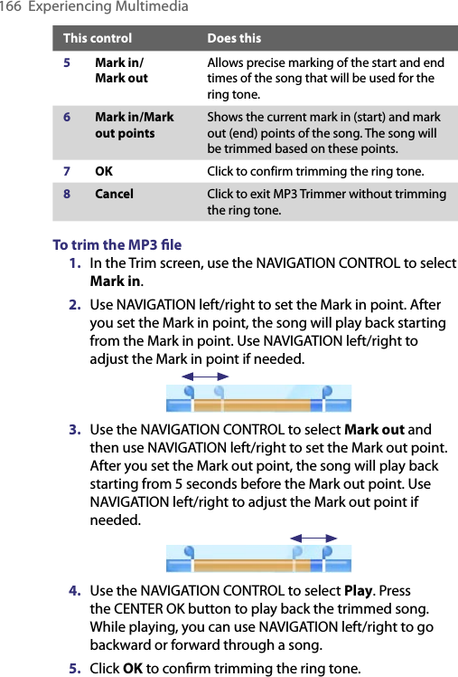 166  Experiencing MultimediaThis control Does this5Mark in/ Mark outAllows precise marking of the start and end times of the song that will be used for the ring tone.6Mark in/Mark out pointsShows the current mark in (start) and mark out (end) points of the song. The song will be trimmed based on these points. 7OK Click to confirm trimming the ring tone.8Cancel Click to exit MP3 Trimmer without trimming the ring tone.To trim the MP3 ﬁle1.  In the Trim screen, use the NAVIGATION CONTROL to select Mark in.2.  Use NAVIGATION left/right to set the Mark in point. After you set the Mark in point, the song will play back starting from the Mark in point. Use NAVIGATION left/right to adjust the Mark in point if needed.                                3.  Use the NAVIGATION CONTROL to select Mark out and then use NAVIGATION left/right to set the Mark out point. After you set the Mark out point, the song will play back starting from 5 seconds before the Mark out point. Use NAVIGATION left/right to adjust the Mark out point if needed.                                4.  Use the NAVIGATION CONTROL to select Play. Press the CENTER OK button to play back the trimmed song. While playing, you can use NAVIGATION left/right to go backward or forward through a song.5.  Click OK to conﬁrm trimming the ring tone.