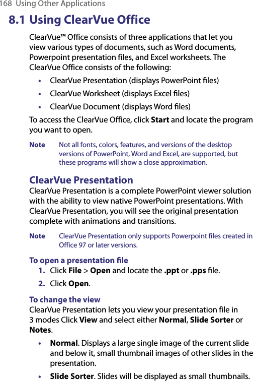 168  Using Other Applications8.1 Using ClearVue OfficeClearVue™ Office consists of three applications that let you view various types of documents, such as Word documents, Powerpoint presentation files, and Excel worksheets. The ClearVue Office consists of the following:•  ClearVue Presentation (displays PowerPoint ﬁles)•  ClearVue Worksheet (displays Excel ﬁles)•  ClearVue Document (displays Word ﬁles)To access the ClearVue Office, click Start and locate the program you want to open.Note  Not all fonts, colors, features, and versions of the desktop versions of PowerPoint, Word and Excel, are supported, but these programs will show a close approximation.ClearVue PresentationClearVue Presentation is a complete PowerPoint viewer solution with the ability to view native PowerPoint presentations. With ClearVue Presentation, you will see the original presentation complete with animations and transitions. Note  ClearVue Presentation only supports Powerpoint files created in Office 97 or later versions.To open a presentation ﬁle1.  Click File &gt; Open and locate the .ppt or .pps ﬁle.2.  Click Open.To change the viewClearVue Presentation lets you view your presentation file in 3 modes Click View and select either Normal, Slide Sorter or Notes.• Normal. Displays a large single image of the current slide and below it, small thumbnail images of other slides in the presentation.• Slide Sorter. Slides will be displayed as small thumbnails.