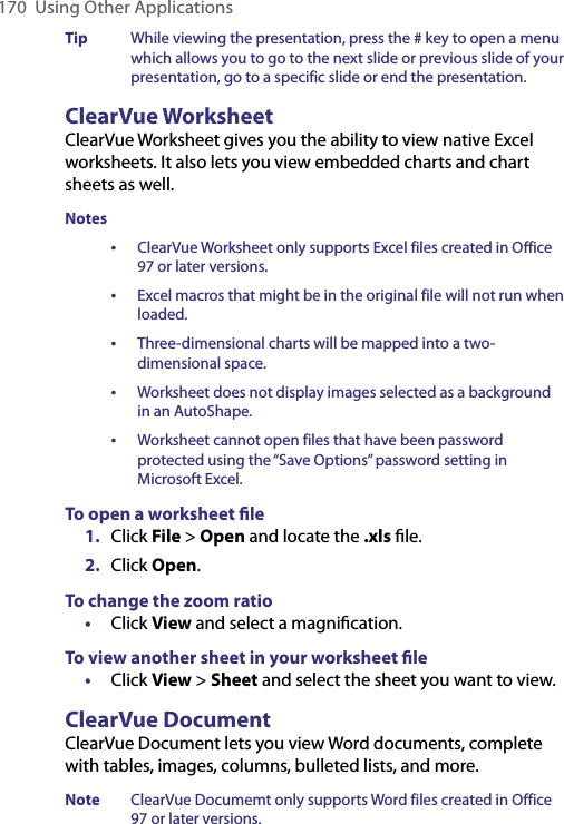 170  Using Other ApplicationsTip  While viewing the presentation, press the # key to open a menu which allows you to go to the next slide or previous slide of your presentation, go to a specific slide or end the presentation.ClearVue WorksheetClearVue Worksheet gives you the ability to view native Excel worksheets. It also lets you view embedded charts and chart sheets as well. Notes •  ClearVue Worksheet only supports Excel files created in Office 97 or later versions. •  Excel macros that might be in the original file will not run when loaded. • Three-dimensional charts will be mapped into a two-dimensional space.•  Worksheet does not display images selected as a background in an AutoShape.•  Worksheet cannot open files that have been password protected using the “Save Options” password setting in Microsoft Excel.To open a worksheet ﬁle1.  Click File &gt; Open and locate the .xls ﬁle.2.  Click Open.To change the zoom ratio•  Click View and select a magniﬁcation.To view another sheet in your worksheet ﬁle•  Click View &gt; Sheet and select the sheet you want to view.ClearVue DocumentClearVue Document lets you view Word documents, complete with tables, images, columns, bulleted lists, and more.Note  ClearVue Documemt only supports Word files created in Office 97 or later versions.