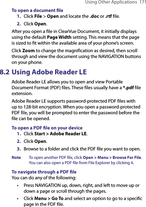 Using Other Applications  171To open a document ﬁle1.  Click File &gt; Open and locate the .doc or .rtf ﬁle.2.  Click Open.After you open a file in ClearVue Document, it initially displays using the default Page Width setting. This means that the page is sized to fit within the available area of your phone’s screen. Click Zoom to change the magnification as desired, then scroll through and view the document using the NAVIGATION buttons on your phone.8.2 Using Adobe Reader LEAdobe Reader LE allows you to open and view Portable Document Format (PDF) files. These files usually have a *.pdf file extension.Adobe Reader LE supports password-protected PDF files with up to 128-bit encryption. When you open a password-protected PDF file, you will be prompted to enter the password before the file can be opened.To open a PDF ﬁle on your device1.  Click Start &gt; Adobe Reader LE.2.  Click Open.3.  Browse to a folder and click the PDF ﬁle you want to open.Note   To open another PDF file, click Open &gt; Menu &gt; Browse For File. You can also open a PDF file from File Explorer by clicking it.To navigate through a PDF ﬁleYou can do any of the following:•  Press NAVIGATION up, down, right, and left to move up or down a page or scroll through the pages.•  Click Menu &gt; Go To and select an option to go to a speciﬁc page in the PDF ﬁle.
