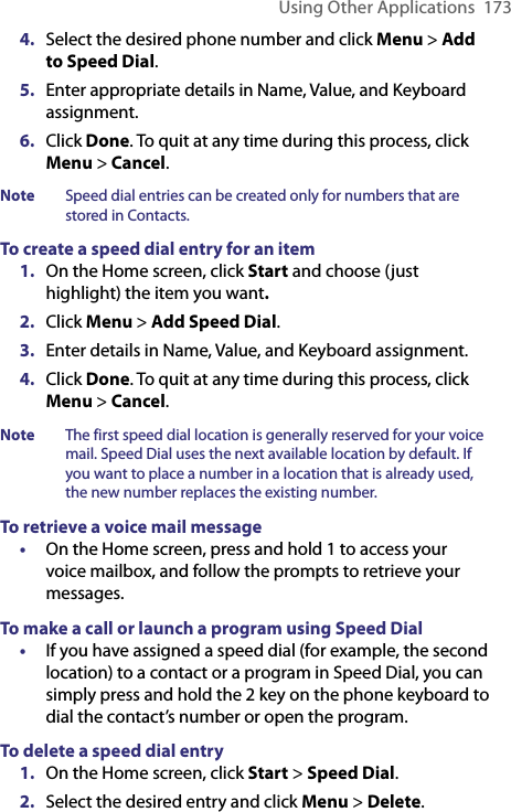 Using Other Applications  1734.  Select the desired phone number and click Menu &gt; Add to Speed Dial.5.  Enter appropriate details in Name, Value, and Keyboard assignment. 6.  Click Done. To quit at any time during this process, click Menu &gt; Cancel.Note  Speed dial entries can be created only for numbers that are stored in Contacts.To create a speed dial entry for an item1.  On the Home screen, click Start and choose (just highlight) the item you want. 2.  Click Menu &gt; Add Speed Dial.3.  Enter details in Name, Value, and Keyboard assignment.4.  Click Done. To quit at any time during this process, click Menu &gt; Cancel.Note  The first speed dial location is generally reserved for your voice mail. Speed Dial uses the next available location by default. If you want to place a number in a location that is already used, the new number replaces the existing number.To retrieve a voice mail message•  On the Home screen, press and hold 1 to access your voice mailbox, and follow the prompts to retrieve your messages.To make a call or launch a program using Speed Dial•   If you have assigned a speed dial (for example, the second location) to a contact or a program in Speed Dial, you can simply press and hold the 2 key on the phone keyboard to dial the contact’s number or open the program.To delete a speed dial entry1.  On the Home screen, click Start &gt; Speed Dial.2.  Select the desired entry and click Menu &gt; Delete.