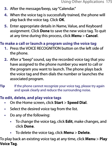 Using Other Applications  1753.  After the message/beep, say “Calendar.” 4.  When the voice tag is successfully trained, the phone will play back the voice tag. Click OK.5.  Enter appropriate details in Name, Value, and Keyboard assignment. Click Done to save the new voice tag. To quit at any time during this process, click Menu &gt; Cancel. To make a call or launch a program using the voice tag1.  Press the VOICE RECOGNITION button on the left side of the phone.2.  After a “beep” sound, say the recorded voice tag that you have assigned to the phone number you want to call or the program you want to launch. The phone plays back the voice tag and then dials the number or launches the associated program.Tip   If the phone cannot recognize your voice tag, please try again and speak clearly and reduce the surrounding noise.To edit, delete, and play voice tags•  On the Home screen, click Start &gt; Speed Dial. •  Select the desired voice tag from the list.•  Do any of the following:•  To change the voice tag, click Edit, make changes, and click Done.•  To delete the voice tag, click Menu &gt; Delete.To play back an existing voice tag at any time, click Menu &gt; Play Voice Tag.