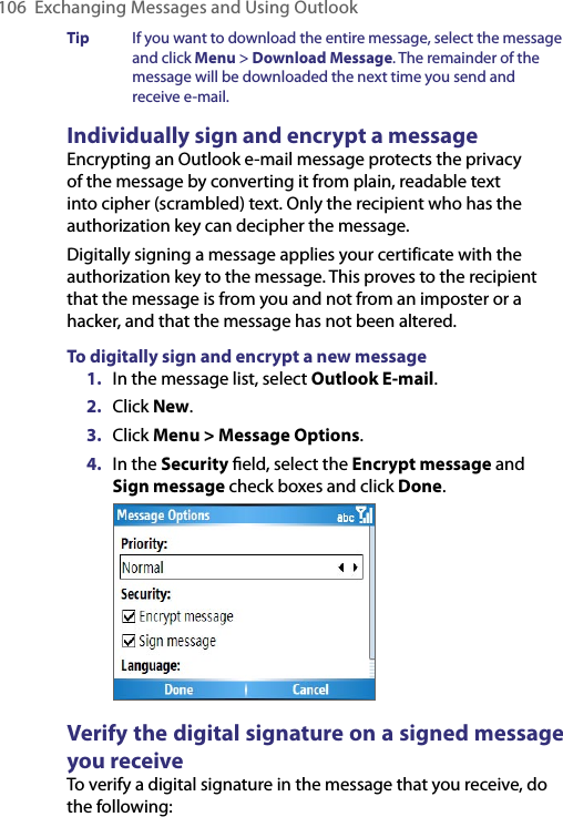 106  Exchanging Messages and Using OutlookTip  If you want to download the entire message, select the message and click Menu &gt; Download Message. The remainder of the message will be downloaded the next time you send and receive e-mail. Individually sign and encrypt a messageEncrypting an Outlook e-mail message protects the privacy of the message by converting it from plain, readable text into cipher (scrambled) text. Only the recipient who has the authorization key can decipher the message.Digitally signing a message applies your certificate with the authorization key to the message. This proves to the recipient that the message is from you and not from an imposter or a hacker, and that the message has not been altered.To digitally sign and encrypt a new message1.  In the message list, select Outlook E-mail.2.  Click New.3.  Click Menu &gt; Message Options.4.  In the Security ﬁeld, select the Encrypt message and Sign message check boxes and click Done. Verify the digital signature on a signed message you receiveTo verify a digital signature in the message that you receive, do the following: