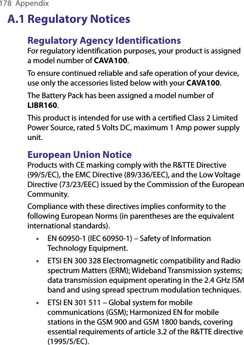 178  AppendixA.1 Regulatory NoticesRegulatory Agency IdentificationsFor regulatory identification purposes, your product is assigned a model number of CAVA100. To ensure continued reliable and safe operation of your device, use only the accessories listed below with your CAVA100.The Battery Pack has been assigned a model number of LIBR160.This product is intended for use with a certified Class 2 Limited Power Source, rated 5 Volts DC, maximum 1 Amp power supply unit.European Union NoticeProducts with CE marking comply with the R&amp;TTE Directive (99/5/EC), the EMC Directive (89/336/EEC), and the Low Voltage Directive (73/23/EEC) issued by the Commission of the European Community.Compliance with these directives implies conformity to the following European Norms (in parentheses are the equivalent international standards).•  EN 60950-1 (IEC 60950-1) – Safety of Information Technology Equipment.• ETSI EN 300 328 Electromagnetic compatibility and Radio spectrum Matters (ERM); Wideband Transmission systems; data transmission equipment operating in the 2.4 GHz ISM band and using spread spectrum modulation techniques.• ETSI EN 301 511 – Global system for mobile communications (GSM); Harmonized EN for mobile stations in the GSM 900 and GSM 1800 bands, covering essential requirements of article 3.2 of the R&amp;TTE directive (1995/5/EC).