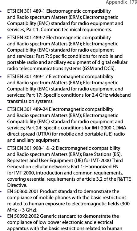 Appendix  179• ETSI EN 301 489-1 Electromagnetic compatibility and Radio spectrum Matters (ERM); Electromagnetic Compatibility (EMC) standard for radio equipment and services; Part 1: Common technical requirements.• ETSI EN 301 489-7 Electromagnetic compatibility and Radio spectrum Matters (ERM); Electromagnetic Compatibility (EMC) standard for radio equipment and services; Part 7: Specific conditions for mobile and portable radio and ancillary equipment of digital cellular radio telecommunications systems (GSM and DCS).• ETSI EN 301 489-17 Electromagnetic compatibility and Radio spectrum Matters (ERM); Electromagnetic Compatibility (EMC) standard for radio equipment and services; Part 17: Specific conditions for 2.4 GHz wideband transmission systems.• ETSI EN 301 489-24 Electromagnetic compatibility and Radio spectrum Matters (ERM); Electromagnetic Compatibility (EMC) standard for radio equipment and services; Part 24: Specific conditions for IMT-2000 CDMA direct spread (UTRA) for mobile and portable (UE) radio and ancillary equipment.• ETSI EN 301 908-1 &amp; -2 Electromagnetic compatibility and Radio spectrum Matters (ERM); Base Stations (BS), Repeaters and User Equipment (UE) for IMT-2000 Third Generation cellular networks; Part 1: Harmonized EN for IMT-2000, introduction and common requirements, covering essential requirements of article 3.2 of the R&amp;TTE Directive.• EN 50360:2001 Product standard to demonstrate the compliance of mobile phones with the basic restrictions related to human exposure to electromagnetic ﬁelds (300 MHz ~ 3 GHz).• EN 50392:2002 Generic standard to demonstrate the compliance of low power electronic and electrical apparatus with the basic restrictions related to human 