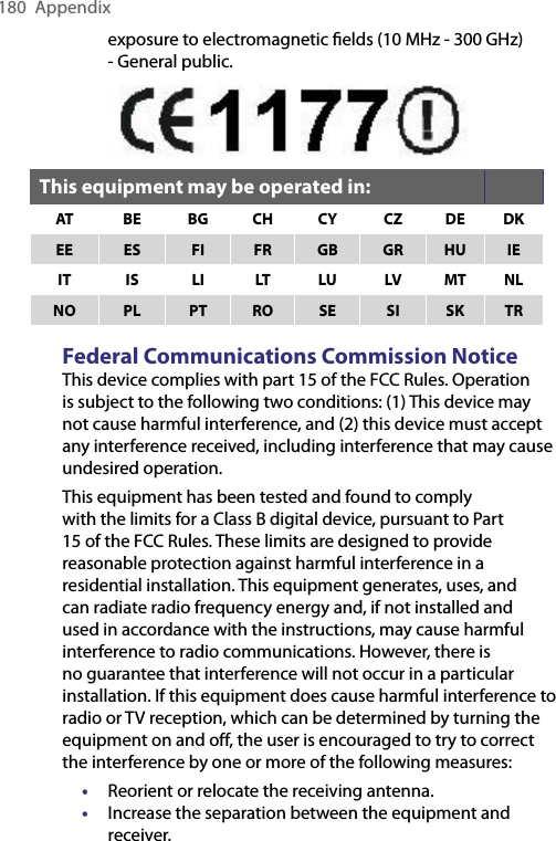 180  Appendixexposure to electromagnetic ﬁelds (10 MHz - 300 GHz) - General public. This equipment may be operated in:AT BE BG CH CY CZ DE DKEE ES FI FR GB GR HU IEIT IS LI LT LU LV MT NLNO PL PT RO SE SI SK TRFederal Communications Commission NoticeThis device complies with part 15 of the FCC Rules. Operation is subject to the following two conditions: (1) This device may not cause harmful interference, and (2) this device must accept any interference received, including interference that may cause undesired operation.This equipment has been tested and found to comply with the limits for a Class B digital device, pursuant to Part 15 of the FCC Rules. These limits are designed to provide reasonable protection against harmful interference in a residential installation. This equipment generates, uses, and can radiate radio frequency energy and, if not installed and used in accordance with the instructions, may cause harmful interference to radio communications. However, there is no guarantee that interference will not occur in a particular installation. If this equipment does cause harmful interference to radio or TV reception, which can be determined by turning the equipment on and off, the user is encouraged to try to correct the interference by one or more of the following measures:• Reorient or relocate the receiving antenna.• Increase the separation between the equipment and receiver.