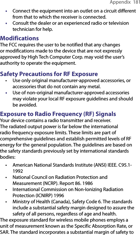 Appendix  181• Connect the equipment into an outlet on a circuit different from that to which the receiver is connected.• Consult the dealer or an experienced radio or television technician for help. ModificationsThe FCC requires the user to be notified that any changes or modifications made to the device that are not expressly approved by High Tech Computer Corp. may void the user’s authority to operate the equipment. Safety Precautions for RF Exposure• Use only original manufacturer-approved accessories, or accessories that do not contain any metal.• Use of non-original manufacturer-approved accessories may violate your local RF exposure guidelines and should be avoided. Exposure to Radio Frequency (RF) SignalsYour device contains a radio transmitter and receiver. The radiated output power is far below the international radio frequency exposure limits. These limits are part of comprehensive guidelines and establish permitted levels of RF energy for the general population. The guidelines are based on the safety standards previously set by international standards bodies:• American National Standards Institute (ANSI) IEEE. C95.1-1992• National Council on Radiation Protection and Measurement (NCRP). Report 86. 1986• International Commission on Non-Ionizing Radiation Protection (ICNIRP) 1996• Ministry of Health (Canada), Safety Code 6. The standards include a substantial safety margin designed to assure the safety of all persons, regardless of age and health.The exposure standard for wireless mobile phones employs a unit of measurement known as the Specific Absorption Rate, or SAR. The standard incorporates a substantial margin of safety to 