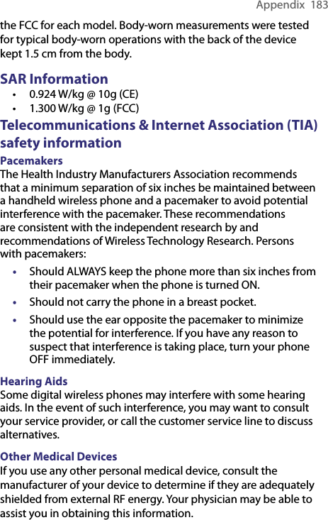 Appendix  183the FCC for each model. Body-worn measurements were tested for typical body-worn operations with the back of the device kept 1.5 cm from the body.SAR Information • 0.924 W/kg @ 10g (CE) • 1.300 W/kg @ 1g (FCC)Telecommunications &amp; Internet Association (TIA) safety informationPacemakersThe Health Industry Manufacturers Association recommends that a minimum separation of six inches be maintained between a handheld wireless phone and a pacemaker to avoid potential interference with the pacemaker. These recommendations are consistent with the independent research by and recommendations of Wireless Technology Research. Persons with pacemakers:• Should ALWAYS keep the phone more than six inches from their pacemaker when the phone is turned ON.•  Should not carry the phone in a breast pocket.•  Should use the ear opposite the pacemaker to minimize the potential for interference. If you have any reason to suspect that interference is taking place, turn your phone OFF immediately.Hearing AidsSome digital wireless phones may interfere with some hearing aids. In the event of such interference, you may want to consult your service provider, or call the customer service line to discuss alternatives.Other Medical DevicesIf you use any other personal medical device, consult the manufacturer of your device to determine if they are adequately shielded from external RF energy. Your physician may be able to assist you in obtaining this information.