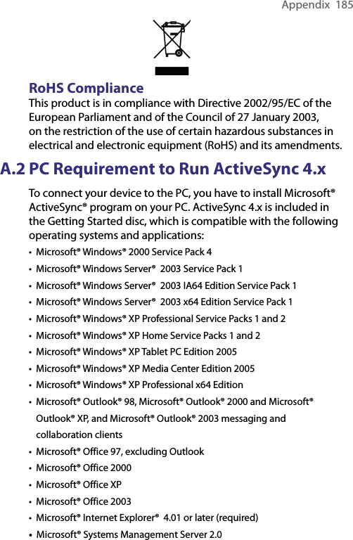 Appendix  185RoHS ComplianceThis product is in compliance with Directive 2002/95/EC of the European Parliament and of the Council of 27 January 2003, on the restriction of the use of certain hazardous substances in electrical and electronic equipment (RoHS) and its amendments.A.2 PC Requirement to Run ActiveSync 4.xTo connect your device to the PC, you have to install Microsoft® ActiveSync® program on your PC. ActiveSync 4.x is included in the Getting Started disc, which is compatible with the following operating systems and applications:•  Microsoft® Windows® 2000 Service Pack 4•  Microsoft® Windows Server®  2003 Service Pack 1•  Microsoft® Windows Server®  2003 IA64 Edition Service Pack 1•  Microsoft® Windows Server®  2003 x64 Edition Service Pack 1•  Microsoft® Windows® XP Professional Service Packs 1 and 2•  Microsoft® Windows® XP Home Service Packs 1 and 2•  Microsoft® Windows® XP Tablet PC Edition 2005•  Microsoft® Windows® XP Media Center Edition 2005•  Microsoft® Windows® XP Professional x64 Edition•   Microsoft® Outlook® 98, Microsoft® Outlook® 2000 and Microsoft® Outlook® XP, and Microsoft® Outlook® 2003 messaging and collaboration clients•  Microsoft® Office 97, excluding Outlook•  Microsoft® Office 2000•  Microsoft® Office XP•  Microsoft® Office 2003•  Microsoft® Internet Explorer®  4.01 or later (required)•  Microsoft® Systems Management Server 2.0