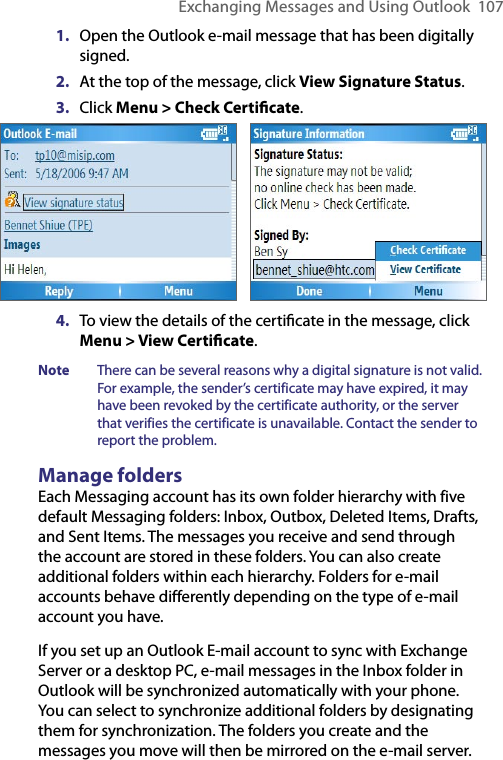 Exchanging Messages and Using Outlook  1071.  Open the Outlook e-mail message that has been digitally signed. 2.  At the top of the message, click View Signature Status.3.  Click Menu &gt; Check Certiﬁcate.      4.  To view the details of the certiﬁcate in the message, click Menu &gt; View Certiﬁcate.Note  There can be several reasons why a digital signature is not valid. For example, the sender’s certificate may have expired, it may have been revoked by the certificate authority, or the server that verifies the certificate is unavailable. Contact the sender to report the problem.Manage foldersEach Messaging account has its own folder hierarchy with five default Messaging folders: Inbox, Outbox, Deleted Items, Drafts, and Sent Items. The messages you receive and send through the account are stored in these folders. You can also create additional folders within each hierarchy. Folders for e-mail accounts behave differently depending on the type of e-mail account you have.If you set up an Outlook E-mail account to sync with Exchange Server or a desktop PC, e-mail messages in the Inbox folder in Outlook will be synchronized automatically with your phone. You can select to synchronize additional folders by designating them for synchronization. The folders you create and the messages you move will then be mirrored on the e-mail server. 