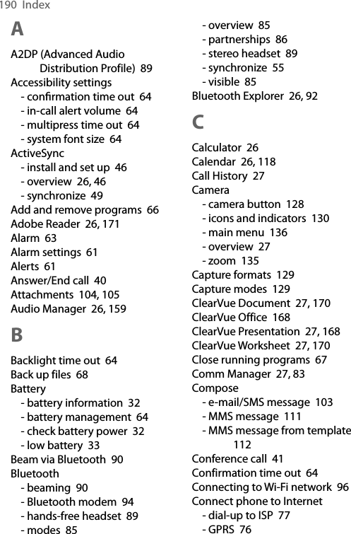 190  IndexAA2DP (Advanced Audio Distribution Profile)  89Accessibility settings- conﬁrmation time out  64- in-call alert volume  64- multipress time out  64- system font size  64ActiveSync- install and set up  46- overview  26, 46- synchronize  49Add and remove programs  66Adobe Reader  26, 171Alarm  63Alarm settings  61Alerts  61Answer/End call  40Attachments  104, 105Audio Manager  26, 159BBacklight time out  64Back up files  68Battery- battery information  32- battery management  64- check battery power  32- low battery  33Beam via Bluetooth  90Bluetooth- beaming  90- Bluetooth modem  94- hands-free headset  89- modes  85- overview  85- partnerships  86- stereo headset  89- synchronize  55- visible  85Bluetooth Explorer  26, 92CCalculator  26Calendar  26, 118Call History  27Camera- camera button  128- icons and indicators  130- main menu  136- overview  27- zoom  135Capture formats  129Capture modes  129ClearVue Document  27, 170ClearVue Office  168ClearVue Presentation  27, 168ClearVue Worksheet  27, 170Close running programs  67Comm Manager  27, 83Compose- e-mail/SMS message  103- MMS message  111- MMS message from template  112Conference call  41Confirmation time out  64Connecting to Wi-Fi network  96Connect phone to Internet- dial-up to ISP  77- GPRS  76