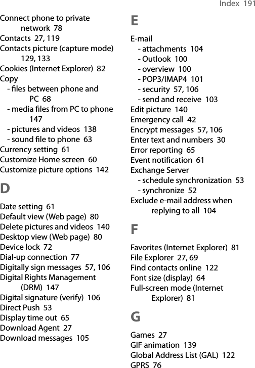 Index  191Connect phone to private network  78Contacts  27, 119Contacts picture (capture mode)  129, 133Cookies (Internet Explorer)  82Copy- ﬁles between phone and PC  68- media ﬁles from PC to phone  147- pictures and videos  138- sound ﬁle to phone  63Currency setting  61Customize Home screen  60Customize picture options  142DDate setting  61Default view (Web page)  80Delete pictures and videos  140Desktop view (Web page)  80Device lock  72Dial-up connection  77Digitally sign messages  57, 106Digital Rights Management (DRM)  147Digital signature (verify)  106Direct Push  53Display time out  65Download Agent  27Download messages  105EE-mail- attachments  104- Outlook  100- overview  100- POP3/IMAP4  101- security  57, 106- send and receive  103Edit picture  140Emergency call  42Encrypt messages  57, 106Enter text and numbers  30Error reporting  65Event notification  61Exchange Server- schedule synchronization  53- synchronize  52Exclude e-mail address when replying to all  104FFavorites (Internet Explorer)  81File Explorer  27, 69Find contacts online  122Font size (display)  64Full-screen mode (Internet Explorer)  81GGames  27GIF animation  139Global Address List (GAL)  122GPRS  76