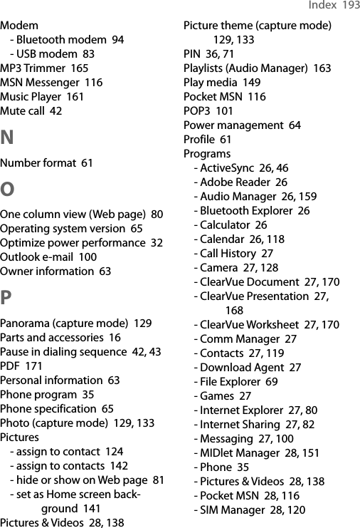 Index  193Modem- Bluetooth modem  94- USB modem  83MP3 Trimmer  165MSN Messenger  116Music Player  161Mute call  42NNumber format  61OOne column view (Web page)  80Operating system version  65Optimize power performance  32Outlook e-mail  100Owner information  63PPanorama (capture mode)  129Parts and accessories  16Pause in dialing sequence  42, 43PDF  171Personal information  63Phone program  35Phone specification  65Photo (capture mode)  129, 133Pictures- assign to contact  124- assign to contacts  142- hide or show on Web page  81- set as Home screen back-ground  141Pictures &amp; Videos  28, 138Picture theme (capture mode)  129, 133PIN  36, 71Playlists (Audio Manager)  163Play media  149Pocket MSN  116POP3  101Power management  64Profile  61Programs- ActiveSync  26, 46- Adobe Reader  26- Audio Manager  26, 159- Bluetooth Explorer  26- Calculator  26- Calendar  26, 118- Call History  27- Camera  27, 128- ClearVue Document  27, 170- ClearVue Presentation  27, 168- ClearVue Worksheet  27, 170- Comm Manager  27- Contacts  27, 119- Download Agent  27- File Explorer  69- Games  27- Internet Explorer  27, 80- Internet Sharing  27, 82- Messaging  27, 100- MIDlet Manager  28, 151- Phone  35- Pictures &amp; Videos  28, 138- Pocket MSN  28, 116- SIM Manager  28, 120