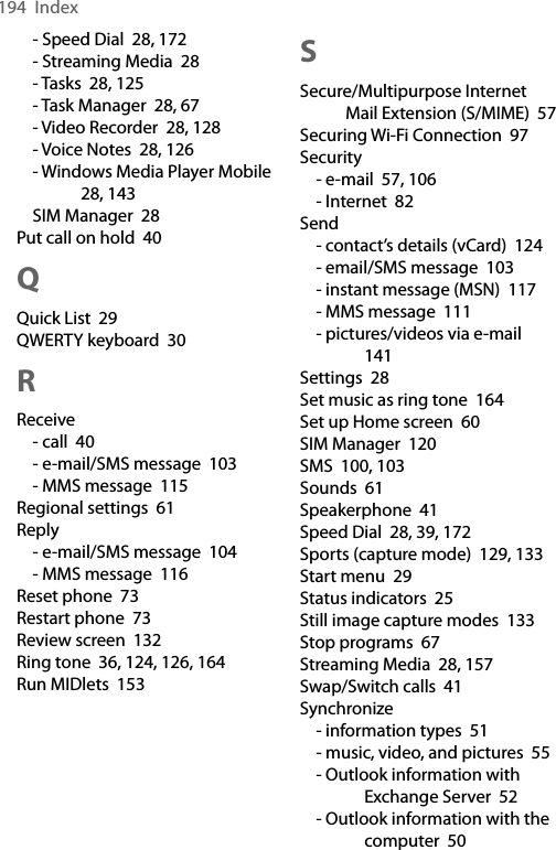 194  Index- Speed Dial  28, 172- Streaming Media  28- Tasks  28, 125- Task Manager  28, 67- Video Recorder  28, 128- Voice Notes  28, 126- Windows Media Player Mobile  28, 143SIM Manager  28Put call on hold  40QQuick List  29QWERTY keyboard  30RReceive- call  40- e-mail/SMS message  103- MMS message  115Regional settings  61Reply- e-mail/SMS message  104- MMS message  116Reset phone  73Restart phone  73Review screen  132Ring tone  36, 124, 126, 164Run MIDlets  153SSecure/Multipurpose Internet Mail Extension (S/MIME)  57Securing Wi-Fi Connection  97Security- e-mail  57, 106- Internet  82Send- contact’s details (vCard)  124- email/SMS message  103- instant message (MSN)  117- MMS message  111- pictures/videos via e-mail  141Settings  28Set music as ring tone  164Set up Home screen  60SIM Manager  120SMS  100, 103Sounds  61Speakerphone  41Speed Dial  28, 39, 172Sports (capture mode)  129, 133Start menu  29Status indicators  25Still image capture modes  133Stop programs  67Streaming Media  28, 157Swap/Switch calls  41Synchronize- information types  51- music, video, and pictures  55- Outlook information with Exchange Server  52- Outlook information with the computer  50