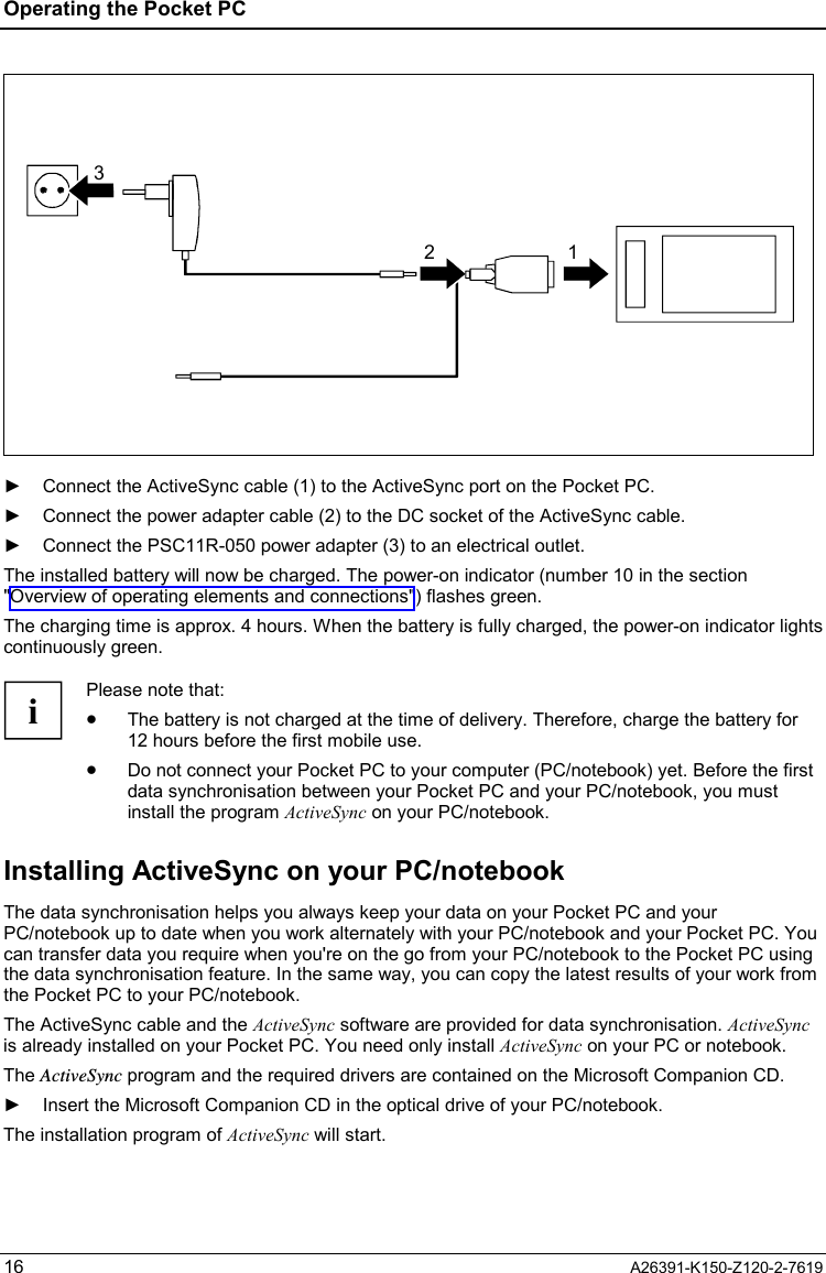 Operating the Pocket PC  16  A26391-K150-Z120-2-7619 32 1  ►  Connect the ActiveSync cable (1) to the ActiveSync port on the Pocket PC. ►  Connect the power adapter cable (2) to the DC socket of the ActiveSync cable. ►  Connect the PSC11R-050 power adapter (3) to an electrical outlet. The installed battery will now be charged. The power-on indicator (number 10 in the section &quot;Overview of operating elements and connections&quot;) flashes green. The charging time is approx. 4 hours. When the battery is fully charged, the power-on indicator lights continuously green.  i Please note that: •  The battery is not charged at the time of delivery. Therefore, charge the battery for 12 hours before the first mobile use. •  Do not connect your Pocket PC to your computer (PC/notebook) yet. Before the first data synchronisation between your Pocket PC and your PC/notebook, you must install the program ActiveSync on your PC/notebook. Installing ActiveSync on your PC/notebook The data synchronisation helps you always keep your data on your Pocket PC and your PC/notebook up to date when you work alternately with your PC/notebook and your Pocket PC. You can transfer data you require when you&apos;re on the go from your PC/notebook to the Pocket PC using the data synchronisation feature. In the same way, you can copy the latest results of your work from the Pocket PC to your PC/notebook. The ActiveSync cable and the ActiveSync software are provided for data synchronisation. ActiveSync is already installed on your Pocket PC. You need only install ActiveSync on your PC or notebook. The ActiveSync program and the required drivers are contained on the Microsoft Companion CD. ►  Insert the Microsoft Companion CD in the optical drive of your PC/notebook. The installation program of ActiveSync will start. 