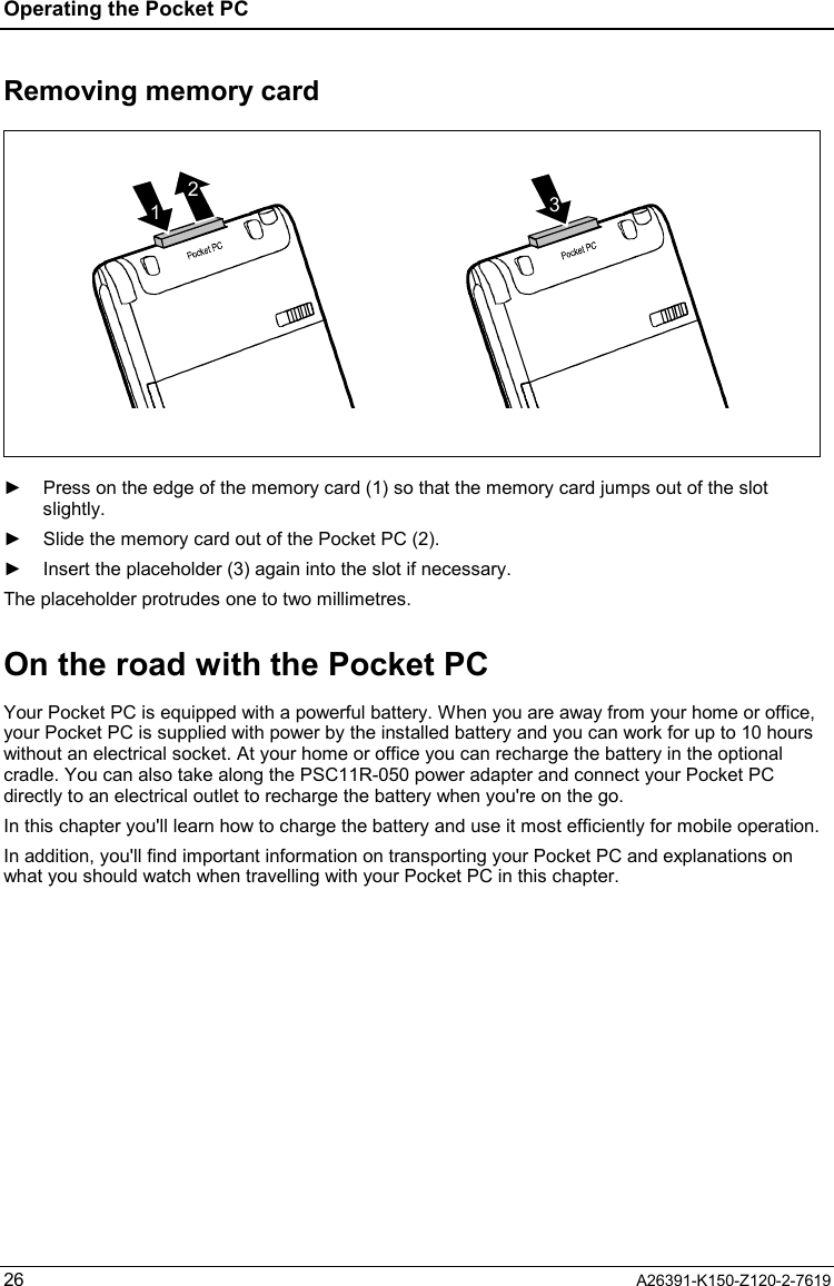 Operating the Pocket PC  26  A26391-K150-Z120-2-7619 Removing memory card 231  ►  Press on the edge of the memory card (1) so that the memory card jumps out of the slot slightly. ►  Slide the memory card out of the Pocket PC (2). ►  Insert the placeholder (3) again into the slot if necessary. The placeholder protrudes one to two millimetres. On the road with the Pocket PC Your Pocket PC is equipped with a powerful battery. When you are away from your home or office, your Pocket PC is supplied with power by the installed battery and you can work for up to 10 hours without an electrical socket. At your home or office you can recharge the battery in the optional cradle. You can also take along the PSC11R-050 power adapter and connect your Pocket PC directly to an electrical outlet to recharge the battery when you&apos;re on the go. In this chapter you&apos;ll learn how to charge the battery and use it most efficiently for mobile operation. In addition, you&apos;ll find important information on transporting your Pocket PC and explanations on what you should watch when travelling with your Pocket PC in this chapter. 