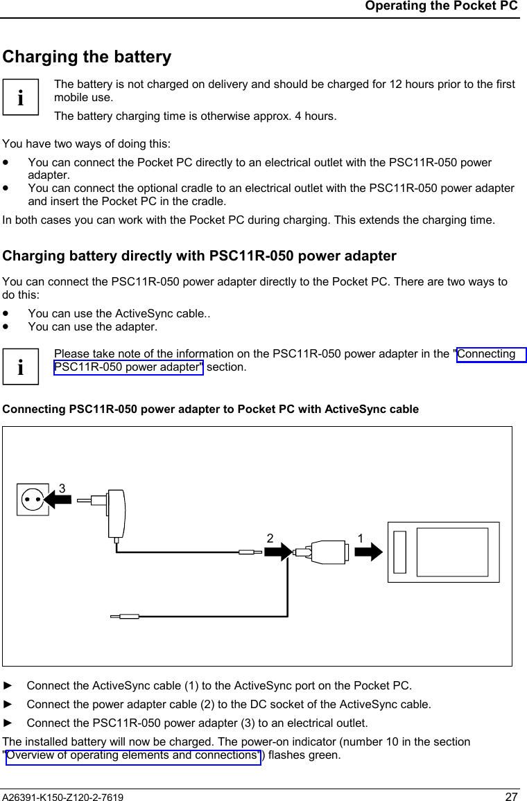  Operating the Pocket PC A26391-K150-Z120-2-7619 27 Charging the battery  i The battery is not charged on delivery and should be charged for 12 hours prior to the first mobile use. The battery charging time is otherwise approx. 4 hours.  You have two ways of doing this: •  You can connect the Pocket PC directly to an electrical outlet with the PSC11R-050 power adapter. •  You can connect the optional cradle to an electrical outlet with the PSC11R-050 power adapter and insert the Pocket PC in the cradle. In both cases you can work with the Pocket PC during charging. This extends the charging time. Charging battery directly with PSC11R-050 power adapter You can connect the PSC11R-050 power adapter directly to the Pocket PC. There are two ways to do this: •  You can use the ActiveSync cable.. •  You can use the adapter.  i Please take note of the information on the PSC11R-050 power adapter in the &quot;Connecting PSC11R-050 power adapter&quot; section.  Connecting PSC11R-050 power adapter to Pocket PC with ActiveSync cable 32 1  ►  Connect the ActiveSync cable (1) to the ActiveSync port on the Pocket PC. ►  Connect the power adapter cable (2) to the DC socket of the ActiveSync cable. ►  Connect the PSC11R-050 power adapter (3) to an electrical outlet. The installed battery will now be charged. The power-on indicator (number 10 in the section &quot;Overview of operating elements and connections&quot;) flashes green. 