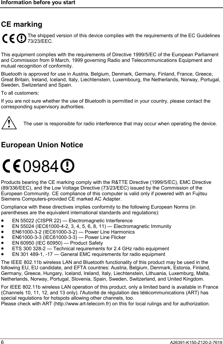 Information before you start  6  A26391-K150-Z120-2-7619 CE marking  The shipped version of this device complies with the requirements of the EC Guidelines 73/23/EEC.  This equipment complies with the requirements of Directive 1999/5/EC of the European Parliament and Commission from 9 March, 1999 governing Radio and Telecommunications Equipment and mutual recognition of conformity. Bluetooth is approved for use in Austria, Belgium, Denmark, Germany, Finland, France, Greece, Great Britain, Ireland, Iceland, Italy, Liechtenstein, Luxembourg, the Netherlands, Norway, Portugal, Sweden, Switzerland and Spain. To all customers: If you are not sure whether the use of Bluetooth is permitted in your country, please contact the corresponding supervisory authorities.  ! The user is responsible for radio interference that may occur when operating the device.  European Union Notice 0984  Products bearing the CE marking comply with the R&amp;TTE Directive (1999/5/EC), EMC Directive (89/336/EEC), and the Low Voltage Directive (73/23/EEC) issued by the Commission of the European Community. CE compliance of this computer is valid only if powered with an Fujitsu Siemens Computers-provided CE marked AC Adapter. Compliance with these directives implies conformity to the following European Norms (in parentheses are the equivalent international standards and regulations): •  EN 55022 (CISPR 22) — Electromagnetic Interference •  EN 55024 (IEC61000-4-2, 3, 4, 5, 6, 8, 11) — Electromagnetic Immunity •  EN61000-3-2 (IEC61000-3-2) — Power Line Harmonics •  EN61000-3-3 (IEC61000-3-3) — Power Line Flicker •  EN 60950 (IEC 60950) — Product Safety •  ETS 300 328-2 — Technical requirements for 2.4 GHz radio equipment •  EN 301 489-1, -17 — General EMC requirements for radio equipment The IEEE 802.11b wireless LAN and Bluetooth functionality of this product may be used in the following EU, EU candidate, and EFTA countries: Austria, Belgium, Denmark, Estonia, Finland, Germany, Greece, Hungary, Iceland, Ireland, Italy, Liechtenstein, Lithuania, Luxemburg, Malta, Netherlands, Norway, Portugal, Slovenia, Spain, Sweden, Switzerland, and United Kingdom. For IEEE 802.11b wireless LAN operation of this product, only a limited band is available in France (Channels 10, 11, 12, and 13 only). l&apos;Autorité de régulation des télécommunications (ART) has special regulations for hotspots allowing other channels, too. Please check with ART (http://www.art-telecom.fr) on this for local rulings and for authorization. 