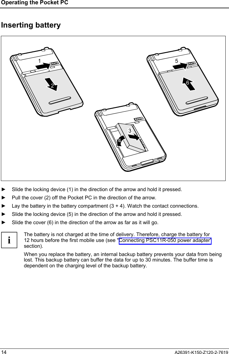 Operating the Pocket PC  14  A26391-K150-Z120-2-7619 Inserting battery 216543  ►  Slide the locking device (1) in the direction of the arrow and hold it pressed. ►  Pull the cover (2) off the Pocket PC in the direction of the arrow. ►  Lay the battery in the battery compartment (3 + 4). Watch the contact connections. ►  Slide the locking device (5) in the direction of the arrow and hold it pressed. ►  Slide the cover (6) in the direction of the arrow as far as it will go.  i The battery is not charged at the time of delivery. Therefore, charge the battery for 12 hours before the first mobile use (see &quot;Connecting PSC11R-050 power adapter&quot; section). When you replace the battery, an internal backup battery prevents your data from being lost. This backup battery can buffer the data for up to 30 minutes. The buffer time is dependent on the charging level of the backup battery.  