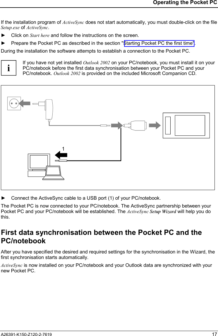  Operating the Pocket PC A26391-K150-Z120-2-7619 17 If the installation program of ActiveSync does not start automatically, you must double-click on the file Setup.exe of ActiveSync. ► Click on Start here and follow the instructions on the screen. ►  Prepare the Pocket PC as described in the section &quot;Starting Pocket PC the first time&quot;. During the installation the software attempts to establish a connection to the Pocket PC.  i If you have not yet installed Outlook 2002 on your PC/notebook, you must install it on your PC/notebook before the first data synchronisation between your Pocket PC and your PC/notebook. Outlook 2002 is provided on the included Microsoft Companion CD.  1  ►  Connect the ActiveSync cable to a USB port (1) of your PC/notebook. The Pocket PC is now connected to your PC/notebook. The ActiveSync partnership between your Pocket PC and your PC/notebook will be established. The ActiveSync Setup Wizard will help you do this. First data synchronisation between the Pocket PC and the PC/notebook After you have specified the desired and required settings for the synchronisation in the Wizard, the first synchronisation starts automatically. ActiveSync is now installed on your PC/notebook and your Outlook data are synchronized with your new Pocket PC. 