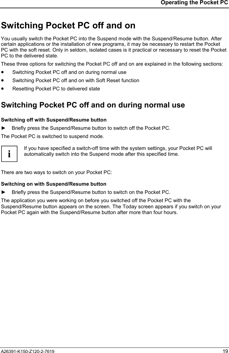  Operating the Pocket PC A26391-K150-Z120-2-7619 19 Switching Pocket PC off and on You usually switch the Pocket PC into the Suspend mode with the Suspend/Resume button. After certain applications or the installation of new programs, it may be necessary to restart the Pocket PC with the soft reset. Only in seldom, isolated cases is it practical or necessary to reset the Pocket PC to the delivered state. These three options for switching the Pocket PC off and on are explained in the following sections: •  Switching Pocket PC off and on during normal use •  Switching Pocket PC off and on with Soft Reset function •  Resetting Pocket PC to delivered state Switching Pocket PC off and on during normal use Switching off with Suspend/Resume button ►  Briefly press the Suspend/Resume button to switch off the Pocket PC. The Pocket PC is switched to suspend mode.  i If you have specified a switch-off time with the system settings, your Pocket PC will automatically switch into the Suspend mode after this specified time.  There are two ways to switch on your Pocket PC: Switching on with Suspend/Resume button ►  Briefly press the Suspend/Resume button to switch on the Pocket PC. The application you were working on before you switched off the Pocket PC with the Suspend/Resume button appears on the screen. The Today screen appears if you switch on your Pocket PC again with the Suspend/Resume button after more than four hours. 
