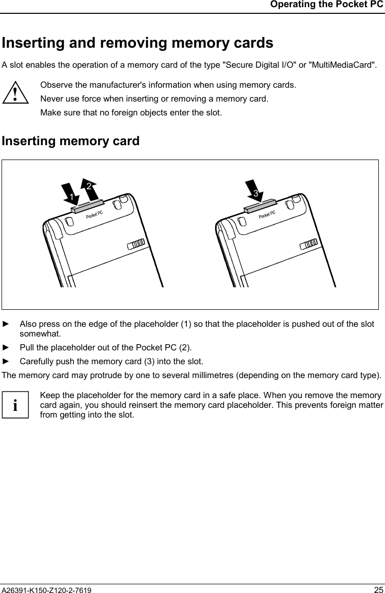  Operating the Pocket PC A26391-K150-Z120-2-7619 25 Inserting and removing memory cards A slot enables the operation of a memory card of the type &quot;Secure Digital I/O&quot; or &quot;MultiMediaCard&quot;.  ! Observe the manufacturer&apos;s information when using memory cards. Never use force when inserting or removing a memory card. Make sure that no foreign objects enter the slot.  Inserting memory card 231  ►  Also press on the edge of the placeholder (1) so that the placeholder is pushed out of the slot somewhat. ►  Pull the placeholder out of the Pocket PC (2). ►  Carefully push the memory card (3) into the slot. The memory card may protrude by one to several millimetres (depending on the memory card type).  i Keep the placeholder for the memory card in a safe place. When you remove the memory card again, you should reinsert the memory card placeholder. This prevents foreign matterfrom getting into the slot.  