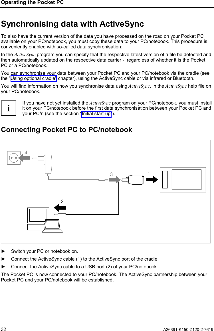 Operating the Pocket PC  32  A26391-K150-Z120-2-7619 Synchronising data with ActiveSync To also have the current version of the data you have processed on the road on your Pocket PC available on your PC/notebook, you must copy these data to your PC/notebook. This procedure is conveniently enabled with so-called data synchronisation: In the ActiveSync program you can specify that the respective latest version of a file be detected and then automatically updated on the respective data carrier -  regardless of whether it is the Pocket PC or a PC/notebook.  You can synchronise your data between your Pocket PC and your PC/notebook via the cradle (see the &quot;Using optional cradle” chapter), using the ActiveSync cable or via infrared or Bluetooth. You will find information on how you synchronise data using ActiveSync, in the ActiveSync help file on your PC/notebook.  i If you have not yet installed the ActiveSync program on your PC/notebook, you must install it on your PC/notebook before the first data synchronisation between your Pocket PC and your PC/n (see the section &quot;Initial start-up&quot;). Connecting Pocket PC to PC/notebook 2413  ►  Switch your PC or notebook on. ►  Connect the ActiveSync cable (1) to the ActiveSync port of the cradle. ►  Connect the ActiveSync cable to a USB port (2) of your PC/notebook. The Pocket PC is now connected to your PC/notebook. The ActiveSync partnership between your Pocket PC and your PC/notebook will be established. 