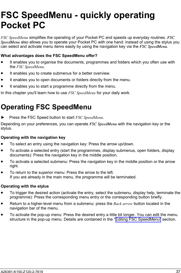   A26391-K150-Z120-2-7619  37 FSC SpeedMenu - quickly operating Pocket PC FSC SpeedMenu simplifies the operating of your Pocket PC and speeds up everyday routines. FSC SpeedMenu also allows you to operate your Pocket PC with one hand: instead of using the stylus you can select and activate menu items easily by using the navigation key via the FSC SpeedMenu. What advantages does the FSC SpeedMenu offer? •  It enables you to organise the documents, programmes and folders which you often use with the FSC SpeedMenu.  •  It enables you to create submenus for a better overview.  •  It enables you to open documents or folders directly from the menu.  •  It enables you to start a programme directly from the menu.  In this chapter you&apos;ll learn how to use FSC SpeedMenu for your daily work. Operating FSC SpeedMenu ►  Press the FSC Speed button to start FSC SpeedMenu. Depending on your preferences, you can operate FSC SpeedMenu with the navigation key or the stylus. Operating with the navigation key •  To select an entry using the navigation key: Press the arrow up/down.  •  To activate a selected entry (start the programmes, display submenus, open folders, display documents): Press the navigation key in the middle position. •  To activate a selected submenu: Press the navigation key in the middle position or the arrow right. •  To return to the superior menu: Press the arrow to the left.  If you are already in the main menu, the programme will be terminated. Operating with the stylus •  To trigger the desired action (activate the entry, select the submenu, display help, terminate the programme): Press the corresponding menu entry or the corresponding button briefly.  •  Return to a higher-level menu from a submenu: press the Back arrow button located in the navigation bar of the menu.  •  To activate the pop-up menu: Press the desired entry a little bit longer. You can edit the menu structure in the pop-up menu. Details are contained in the &quot;Editing FSC SpeedMenu&quot; section. 
