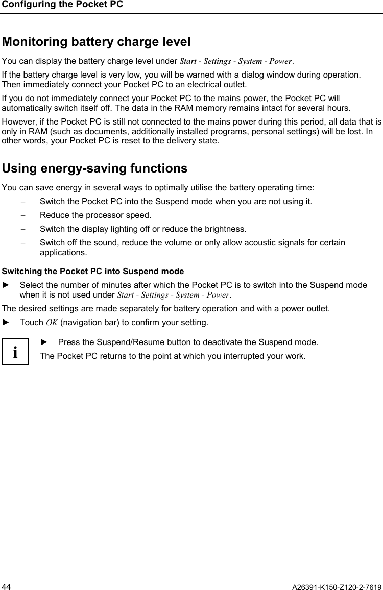 Configuring the Pocket PC  44  A26391-K150-Z120-2-7619 Monitoring battery charge level You can display the battery charge level under Start - Settings - System - Power. If the battery charge level is very low, you will be warned with a dialog window during operation. Then immediately connect your Pocket PC to an electrical outlet. If you do not immediately connect your Pocket PC to the mains power, the Pocket PC will automatically switch itself off. The data in the RAM memory remains intact for several hours. However, if the Pocket PC is still not connected to the mains power during this period, all data that is only in RAM (such as documents, additionally installed programs, personal settings) will be lost. In other words, your Pocket PC is reset to the delivery state. Using energy-saving functions You can save energy in several ways to optimally utilise the battery operating time: −  Switch the Pocket PC into the Suspend mode when you are not using it. −  Reduce the processor speed. −  Switch the display lighting off or reduce the brightness. −  Switch off the sound, reduce the volume or only allow acoustic signals for certain applications. Switching the Pocket PC into Suspend mode ►  Select the number of minutes after which the Pocket PC is to switch into the Suspend mode when it is not used under Start - Settings - System - Power. The desired settings are made separately for battery operation and with a power outlet. ► Touch OK (navigation bar) to confirm your setting.  i ►  Press the Suspend/Resume button to deactivate the Suspend mode. The Pocket PC returns to the point at which you interrupted your work.  
