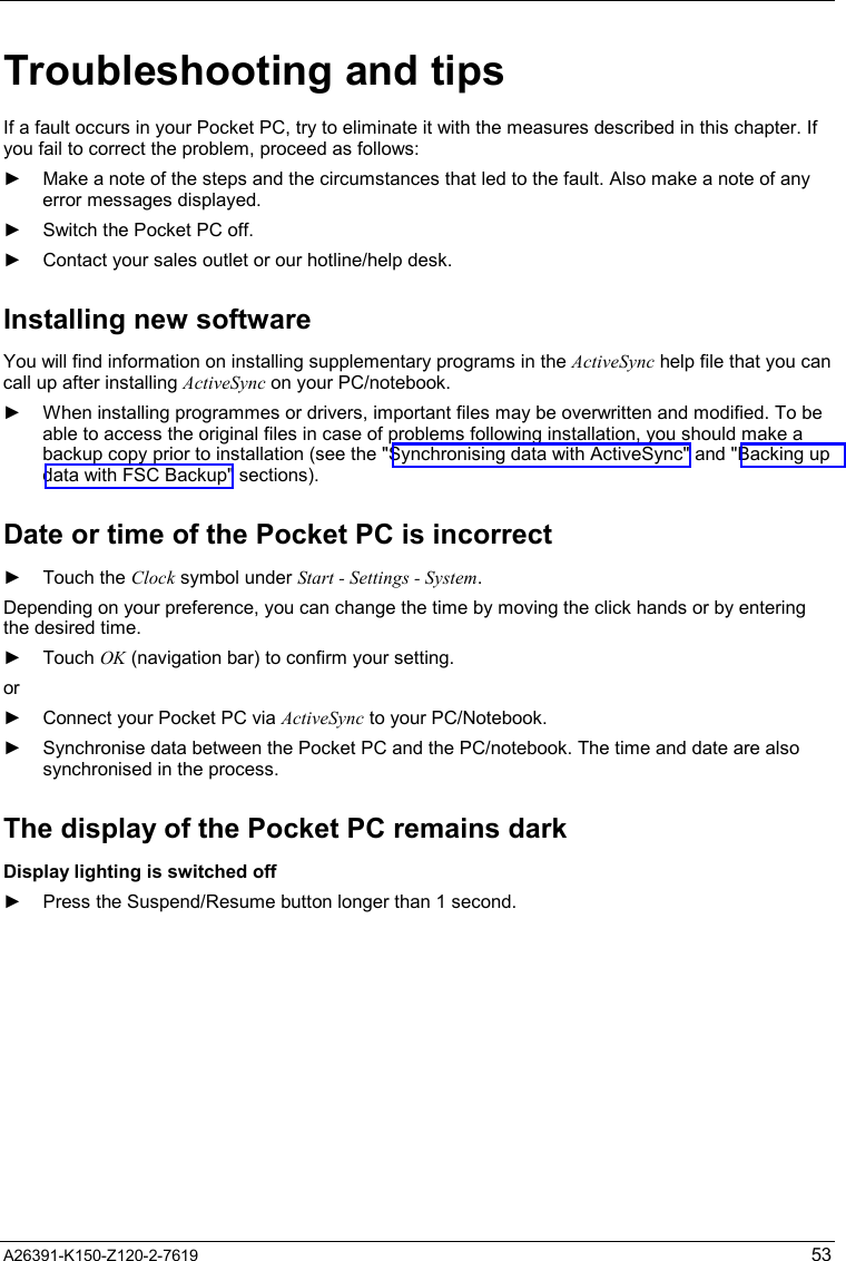   A26391-K150-Z120-2-7619  53 Troubleshooting and tips If a fault occurs in your Pocket PC, try to eliminate it with the measures described in this chapter. If you fail to correct the problem, proceed as follows: ►  Make a note of the steps and the circumstances that led to the fault. Also make a note of any error messages displayed. ►  Switch the Pocket PC off. ►  Contact your sales outlet or our hotline/help desk. Installing new software You will find information on installing supplementary programs in the ActiveSync help file that you can call up after installing ActiveSync on your PC/notebook. ►  When installing programmes or drivers, important files may be overwritten and modified. To be able to access the original files in case of problems following installation, you should make a backup copy prior to installation (see the &quot;Synchronising data with ActiveSync&quot; and &quot;Backing up data with FSC Backup&quot; sections). Date or time of the Pocket PC is incorrect ► Touch the Clock symbol under Start - Settings - System. Depending on your preference, you can change the time by moving the click hands or by entering the desired time. ► Touch OK (navigation bar) to confirm your setting. or ►  Connect your Pocket PC via ActiveSync to your PC/Notebook. ►  Synchronise data between the Pocket PC and the PC/notebook. The time and date are also synchronised in the process. The display of the Pocket PC remains dark Display lighting is switched off ►  Press the Suspend/Resume button longer than 1 second. 