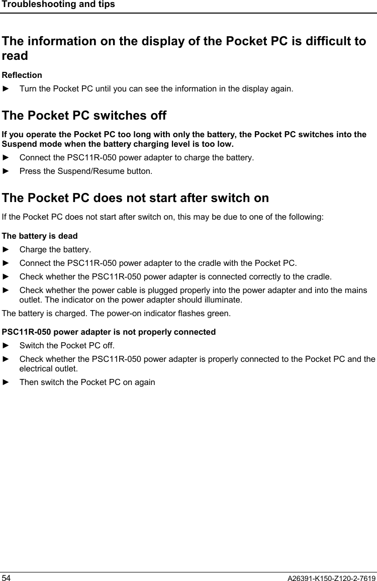 Troubleshooting and tips  54  A26391-K150-Z120-2-7619 The information on the display of the Pocket PC is difficult to read Reflection ►  Turn the Pocket PC until you can see the information in the display again. The Pocket PC switches off If you operate the Pocket PC too long with only the battery, the Pocket PC switches into the Suspend mode when the battery charging level is too low. ►  Connect the PSC11R-050 power adapter to charge the battery. ►  Press the Suspend/Resume button. The Pocket PC does not start after switch on If the Pocket PC does not start after switch on, this may be due to one of the following: The battery is dead ►  Charge the battery. ►  Connect the PSC11R-050 power adapter to the cradle with the Pocket PC. ►  Check whether the PSC11R-050 power adapter is connected correctly to the cradle. ►  Check whether the power cable is plugged properly into the power adapter and into the mains outlet. The indicator on the power adapter should illuminate. The battery is charged. The power-on indicator flashes green. PSC11R-050 power adapter is not properly connected ►  Switch the Pocket PC off. ►  Check whether the PSC11R-050 power adapter is properly connected to the Pocket PC and the electrical outlet. ►  Then switch the Pocket PC on again 