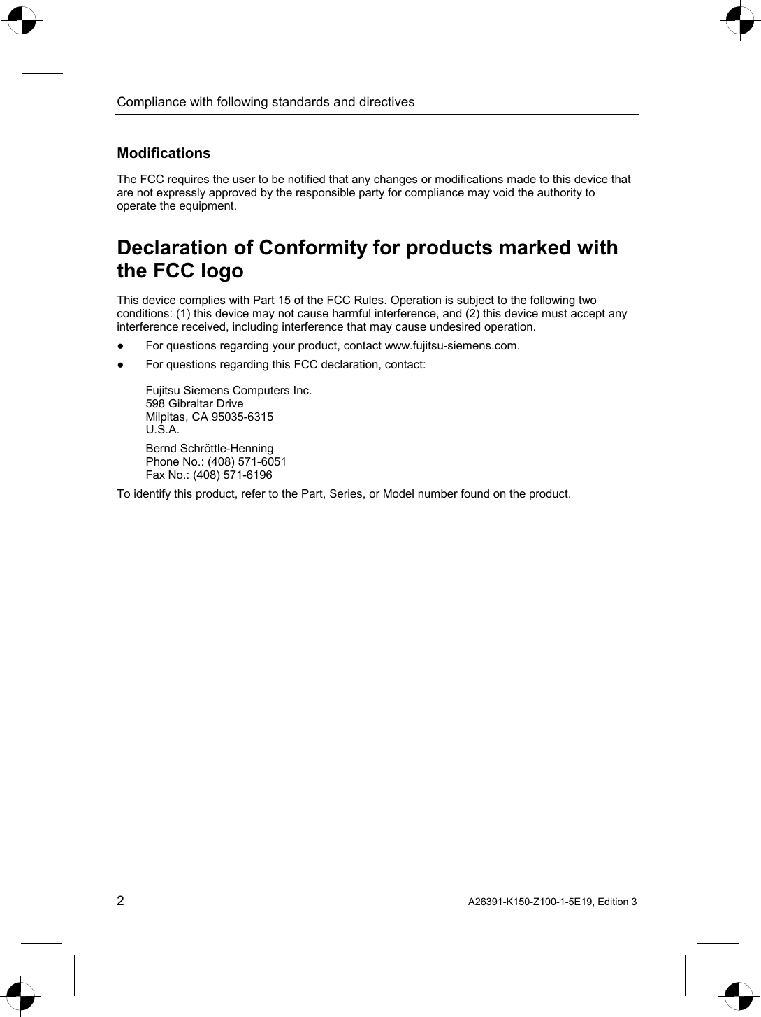 Compliance with following standards and directives   2 A26391-K150-Z100-1-5E19, Edition 3 Modifications The FCC requires the user to be notified that any changes or modifications made to this device that are not expressly approved by the responsible party for compliance may void the authority to operate the equipment. Declaration of Conformity for products marked with the FCC logo This device complies with Part 15 of the FCC Rules. Operation is subject to the following two conditions: (1) this device may not cause harmful interference, and (2) this device must accept any interference received, including interference that may cause undesired operation. ●  For questions regarding your product, contact www.fujitsu-siemens.com. ●  For questions regarding this FCC declaration, contact:  Fujitsu Siemens Computers Inc. 598 Gibraltar Drive Milpitas, CA 95035-6315 U.S.A. Bernd Schröttle-Henning Phone No.: (408) 571-6051 Fax No.: (408) 571-6196 To identify this product, refer to the Part, Series, or Model number found on the product. 