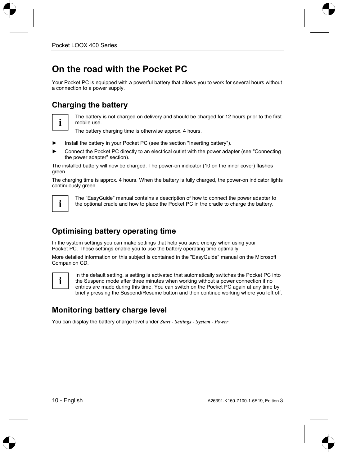 Pocket LOOX 400 Series   10 - English A26391-K150-Z100-1-5E19, Edition 3 On the road with the Pocket PC Your Pocket PC is equipped with a powerful battery that allows you to work for several hours without a connection to a power supply. Charging the battery i The battery is not charged on delivery and should be charged for 12 hours prior to the first mobile use. The battery charging time is otherwise approx. 4 hours.  ►  Install the battery in your Pocket PC (see the section &quot;Inserting battery&quot;). ►  Connect the Pocket PC directly to an electrical outlet with the power adapter (see &quot;Connecting the power adapter&quot; section). The installed battery will now be charged. The power-on indicator (10 on the inner cover) flashes green. The charging time is approx. 4 hours. When the battery is fully charged, the power-on indicator lights continuously green.  i The &quot;EasyGuide&quot; manual contains a description of how to connect the power adapter to the optional cradle and how to place the Pocket PC in the cradle to charge the battery.  Optimising battery operating time In the system settings you can make settings that help you save energy when using your Pocket PC. These settings enable you to use the battery operating time optimally. More detailed information on this subject is contained in the &quot;EasyGuide&quot; manual on the Microsoft Companion CD.  i In the default setting, a setting is activated that automatically switches the Pocket PC into the Suspend mode after three minutes when working without a power connection if no entries are made during this time. You can switch on the Pocket PC again at any time by briefly pressing the Suspend/Resume button and then continue working where you left off.  Monitoring battery charge level You can display the battery charge level under Start - Settings - System - Power. 