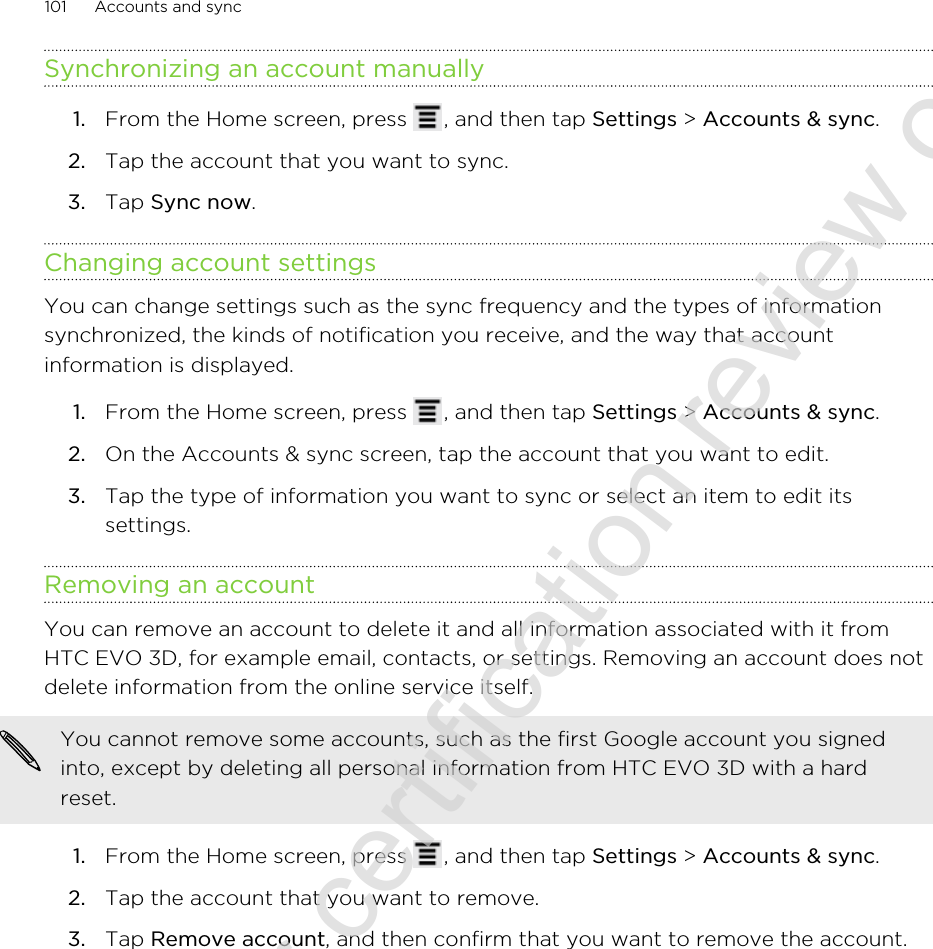 Synchronizing an account manually1. From the Home screen, press  , and then tap Settings &gt; Accounts &amp; sync.2. Tap the account that you want to sync.3. Tap Sync now.Changing account settingsYou can change settings such as the sync frequency and the types of informationsynchronized, the kinds of notification you receive, and the way that accountinformation is displayed.1. From the Home screen, press  , and then tap Settings &gt; Accounts &amp; sync.2. On the Accounts &amp; sync screen, tap the account that you want to edit.3. Tap the type of information you want to sync or select an item to edit itssettings.Removing an accountYou can remove an account to delete it and all information associated with it fromHTC EVO 3D, for example email, contacts, or settings. Removing an account does notdelete information from the online service itself.You cannot remove some accounts, such as the first Google account you signedinto, except by deleting all personal information from HTC EVO 3D with a hardreset.1. From the Home screen, press  , and then tap Settings &gt; Accounts &amp; sync.2. Tap the account that you want to remove.3. Tap Remove account, and then confirm that you want to remove the account.101 Accounts and sync2011/06/30 for certification review only