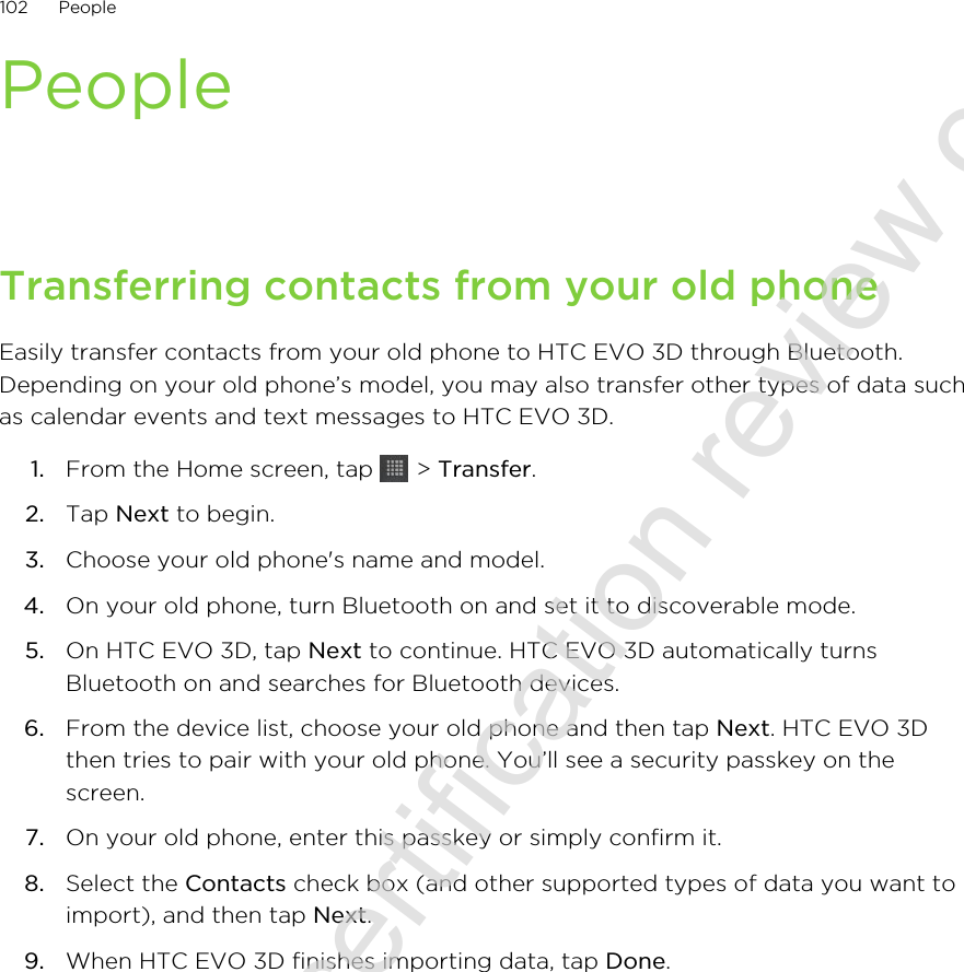 PeopleTransferring contacts from your old phoneEasily transfer contacts from your old phone to HTC EVO 3D through Bluetooth.Depending on your old phone’s model, you may also transfer other types of data suchas calendar events and text messages to HTC EVO 3D.1. From the Home screen, tap   &gt; Transfer.2. Tap Next to begin.3. Choose your old phone&apos;s name and model.4. On your old phone, turn Bluetooth on and set it to discoverable mode.5. On HTC EVO 3D, tap Next to continue. HTC EVO 3D automatically turnsBluetooth on and searches for Bluetooth devices.6. From the device list, choose your old phone and then tap Next. HTC EVO 3Dthen tries to pair with your old phone. You’ll see a security passkey on thescreen.7. On your old phone, enter this passkey or simply confirm it.8. Select the Contacts check box (and other supported types of data you want toimport), and then tap Next.9. When HTC EVO 3D finishes importing data, tap Done.102 People2011/06/30 for certification review only