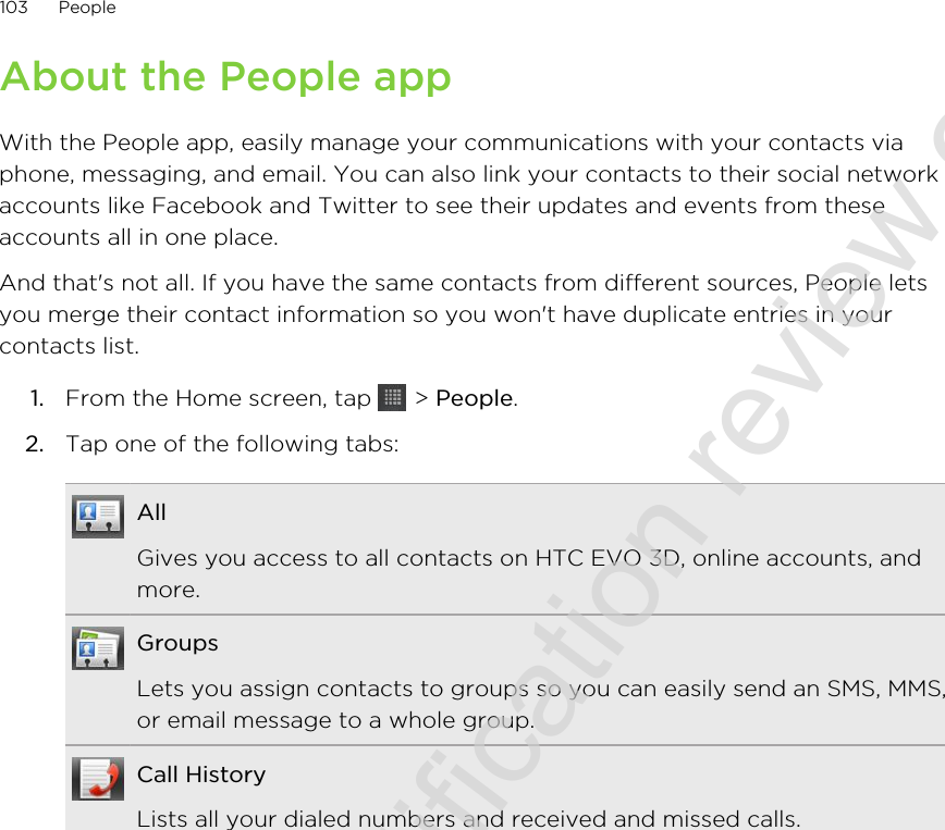 About the People appWith the People app, easily manage your communications with your contacts viaphone, messaging, and email. You can also link your contacts to their social networkaccounts like Facebook and Twitter to see their updates and events from theseaccounts all in one place.And that&apos;s not all. If you have the same contacts from different sources, People letsyou merge their contact information so you won&apos;t have duplicate entries in yourcontacts list.1. From the Home screen, tap   &gt; People.2. Tap one of the following tabs:AllGives you access to all contacts on HTC EVO 3D, online accounts, andmore.GroupsLets you assign contacts to groups so you can easily send an SMS, MMS,or email message to a whole group.Call HistoryLists all your dialed numbers and received and missed calls.103 People2011/06/30 for certification review only