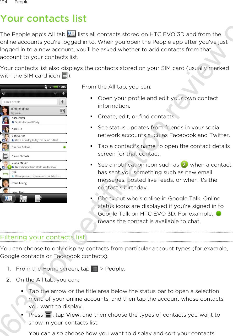 Your contacts listThe People app&apos;s All tab   lists all contacts stored on HTC EVO 3D and from theonline accounts you&apos;re logged in to. When you open the People app after you&apos;ve justlogged in to a new account, you&apos;ll be asked whether to add contacts from thataccount to your contacts list.Your contacts list also displays the contacts stored on your SIM card (usually markedwith the SIM card icon  ).From the All tab, you can:§Open your profile and edit your own contactinformation.§Create, edit, or find contacts.§See status updates from friends in your socialnetwork accounts such as Facebook and Twitter.§Tap a contact&apos;s name to open the contact detailsscreen for that contact.§See a notification icon such as   when a contacthas sent you something such as new emailmessages, posted live feeds, or when it&apos;s thecontact&apos;s birthday.§Check out who&apos;s online in Google Talk. Onlinestatus icons are displayed if you’re signed in toGoogle Talk on HTC EVO 3D. For example, means the contact is available to chat.Filtering your contacts listYou can choose to only display contacts from particular account types (for example,Google contacts or Facebook contacts).1. From the Home screen, tap   &gt; People.2. On the All tab, you can:§Tap the arrow or the title area below the status bar to open a selectionmenu of your online accounts, and then tap the account whose contactsyou want to display.§Press  , tap View, and then choose the types of contacts you want toshow in your contacts list.You can also choose how you want to display and sort your contacts.104 People2011/06/30 for certification review only