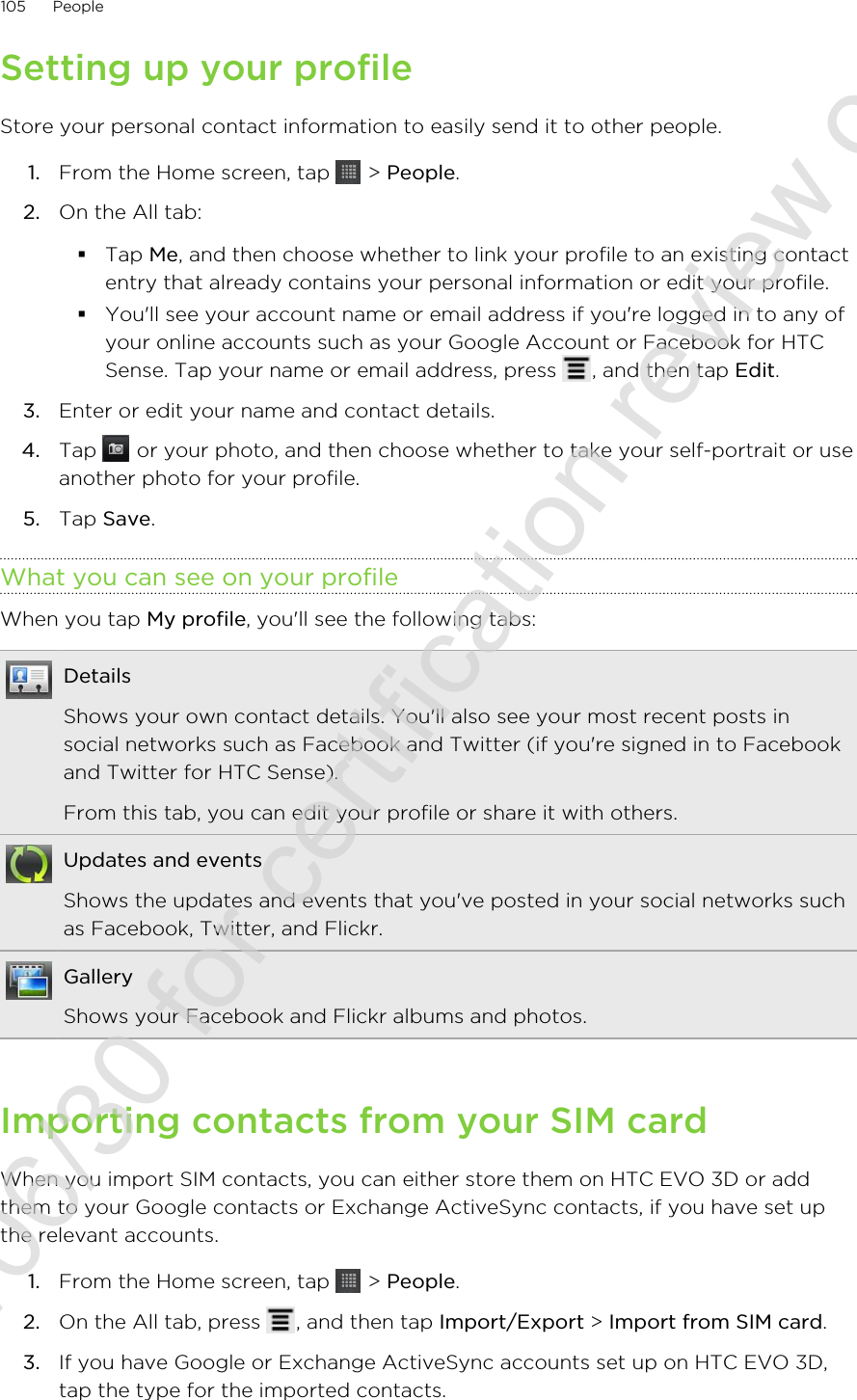 Setting up your profileStore your personal contact information to easily send it to other people.1. From the Home screen, tap   &gt; People.2. On the All tab:§Tap Me, and then choose whether to link your profile to an existing contactentry that already contains your personal information or edit your profile.§You&apos;ll see your account name or email address if you&apos;re logged in to any ofyour online accounts such as your Google Account or Facebook for HTCSense. Tap your name or email address, press  , and then tap Edit.3. Enter or edit your name and contact details.4. Tap   or your photo, and then choose whether to take your self-portrait or useanother photo for your profile.5. Tap Save.What you can see on your profileWhen you tap My profile, you&apos;ll see the following tabs:DetailsShows your own contact details. You&apos;ll also see your most recent posts insocial networks such as Facebook and Twitter (if you&apos;re signed in to Facebookand Twitter for HTC Sense).From this tab, you can edit your profile or share it with others.Updates and eventsShows the updates and events that you&apos;ve posted in your social networks suchas Facebook, Twitter, and Flickr.GalleryShows your Facebook and Flickr albums and photos.Importing contacts from your SIM cardWhen you import SIM contacts, you can either store them on HTC EVO 3D or addthem to your Google contacts or Exchange ActiveSync contacts, if you have set upthe relevant accounts.1. From the Home screen, tap   &gt; People.2. On the All tab, press  , and then tap Import/Export &gt; Import from SIM card.3. If you have Google or Exchange ActiveSync accounts set up on HTC EVO 3D,tap the type for the imported contacts.105 People2011/06/30 for certification review only