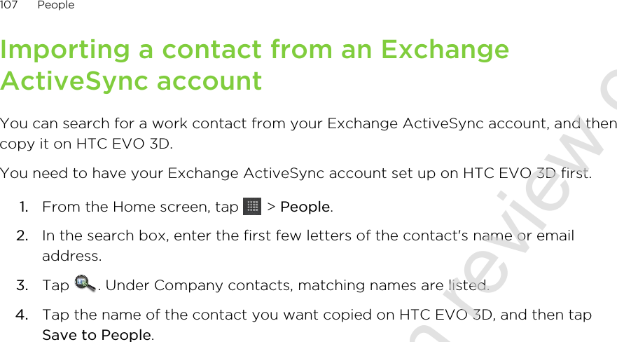 Importing a contact from an ExchangeActiveSync accountYou can search for a work contact from your Exchange ActiveSync account, and thencopy it on HTC EVO 3D.You need to have your Exchange ActiveSync account set up on HTC EVO 3D first.1. From the Home screen, tap   &gt; People.2. In the search box, enter the first few letters of the contact&apos;s name or emailaddress.3. Tap  . Under Company contacts, matching names are listed.4. Tap the name of the contact you want copied on HTC EVO 3D, and then tapSave to People.107 People2011/06/30 for certification review only