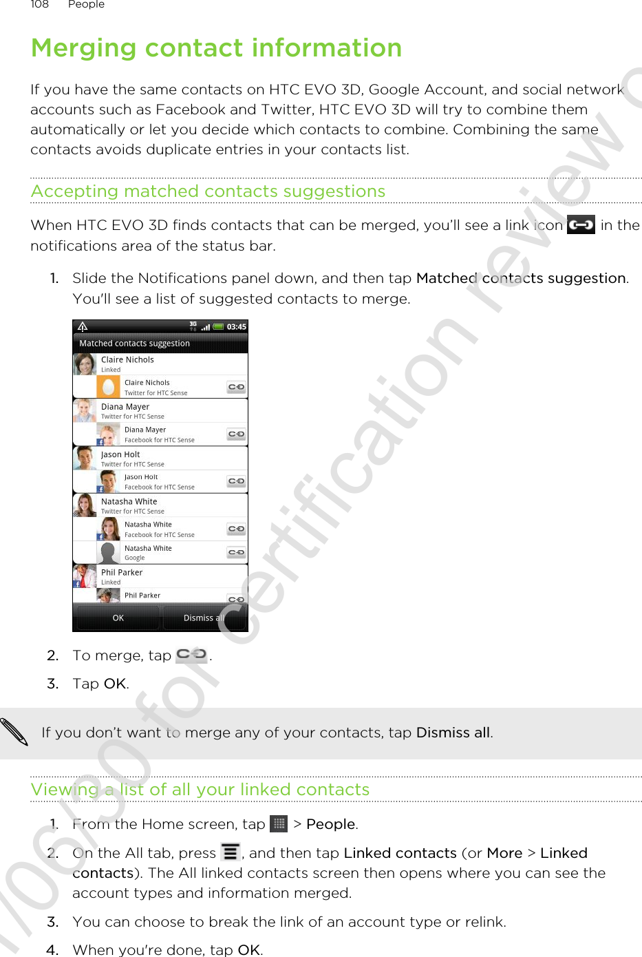 Merging contact informationIf you have the same contacts on HTC EVO 3D, Google Account, and social networkaccounts such as Facebook and Twitter, HTC EVO 3D will try to combine themautomatically or let you decide which contacts to combine. Combining the samecontacts avoids duplicate entries in your contacts list.Accepting matched contacts suggestionsWhen HTC EVO 3D finds contacts that can be merged, you’ll see a link icon   in thenotifications area of the status bar.1. Slide the Notifications panel down, and then tap Matched contacts suggestion.You&apos;ll see a list of suggested contacts to merge.2. To merge, tap  .3. Tap OK.If you don’t want to merge any of your contacts, tap Dismiss all.Viewing a list of all your linked contacts1. From the Home screen, tap   &gt; People.2. On the All tab, press  , and then tap Linked contacts (or More &gt; Linkedcontacts). The All linked contacts screen then opens where you can see theaccount types and information merged.3. You can choose to break the link of an account type or relink.4. When you&apos;re done, tap OK.108 People2011/06/30 for certification review only