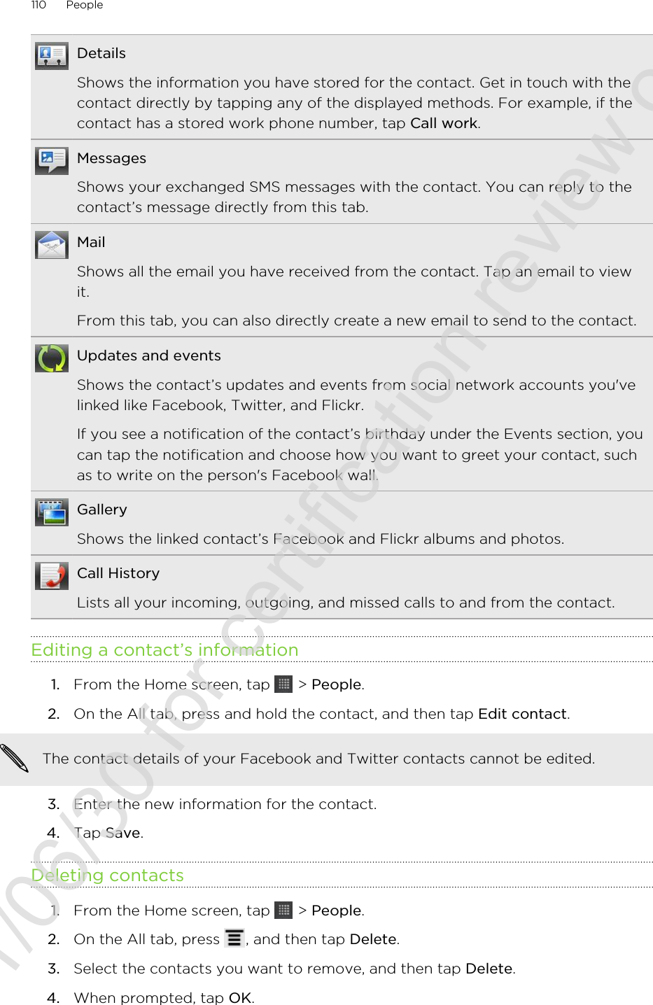 DetailsShows the information you have stored for the contact. Get in touch with thecontact directly by tapping any of the displayed methods. For example, if thecontact has a stored work phone number, tap Call work.MessagesShows your exchanged SMS messages with the contact. You can reply to thecontact’s message directly from this tab.MailShows all the email you have received from the contact. Tap an email to viewit.From this tab, you can also directly create a new email to send to the contact.Updates and eventsShows the contact’s updates and events from social network accounts you&apos;velinked like Facebook, Twitter, and Flickr.If you see a notification of the contact’s birthday under the Events section, youcan tap the notification and choose how you want to greet your contact, suchas to write on the person&apos;s Facebook wall.GalleryShows the linked contact’s Facebook and Flickr albums and photos.Call HistoryLists all your incoming, outgoing, and missed calls to and from the contact.Editing a contact’s information1. From the Home screen, tap   &gt; People.2. On the All tab, press and hold the contact, and then tap Edit contact. The contact details of your Facebook and Twitter contacts cannot be edited.3. Enter the new information for the contact.4. Tap Save.Deleting contacts1. From the Home screen, tap   &gt; People.2. On the All tab, press  , and then tap Delete.3. Select the contacts you want to remove, and then tap Delete.4. When prompted, tap OK.110 People2011/06/30 for certification review only