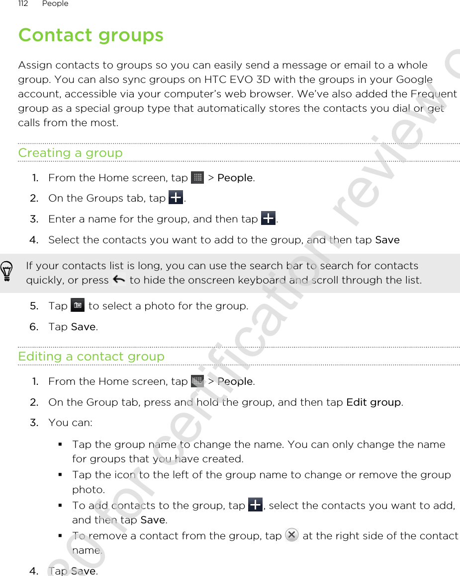 Contact groupsAssign contacts to groups so you can easily send a message or email to a wholegroup. You can also sync groups on HTC EVO 3D with the groups in your Googleaccount, accessible via your computer’s web browser. We’ve also added the Frequentgroup as a special group type that automatically stores the contacts you dial or getcalls from the most.Creating a group1. From the Home screen, tap   &gt; People.2. On the Groups tab, tap  .3. Enter a name for the group, and then tap  .4. Select the contacts you want to add to the group, and then tap Save If your contacts list is long, you can use the search bar to search for contactsquickly, or press   to hide the onscreen keyboard and scroll through the list.5. Tap   to select a photo for the group.6. Tap Save.Editing a contact group1. From the Home screen, tap   &gt; People.2. On the Group tab, press and hold the group, and then tap Edit group.3. You can:§Tap the group name to change the name. You can only change the namefor groups that you have created.§Tap the icon to the left of the group name to change or remove the groupphoto.§To add contacts to the group, tap  , select the contacts you want to add,and then tap Save.§To remove a contact from the group, tap   at the right side of the contactname.4. Tap Save.112 People2011/06/30 for certification review only