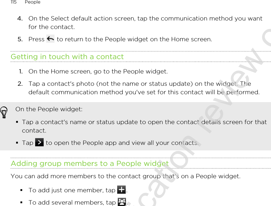 4. On the Select default action screen, tap the communication method you wantfor the contact.5. Press   to return to the People widget on the Home screen.Getting in touch with a contact1. On the Home screen, go to the People widget.2. Tap a contact&apos;s photo (not the name or status update) on the widget. Thedefault communication method you&apos;ve set for this contact will be performed.On the People widget:§Tap a contact&apos;s name or status update to open the contact details screen for thatcontact.§Tap   to open the People app and view all your contacts.Adding group members to a People widgetYou can add more members to the contact group that&apos;s on a People widget.§To add just one member, tap  .§To add several members, tap  .115 People2011/06/30 for certification review only